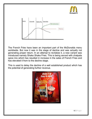 The French Fries have been an important part of the McDonalds menu
worldwide. But now it was in the stage of decline and was actually not
generating proper return. In an attempt to revitalize it, a new variant was
introduced namely Shake Shake Fries. This is being served with chatpata
spice mix which has resulted in increase in the sales of French Fries and
has elevated it from to the decline stage.

This is used to delay the decline of a well established product which has
the potential of generating further revenue.




                                                                  42 | P a g e
 