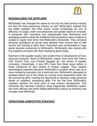 MCDONALIZING THE SUPPLIERS

McDonald¶s has changed the nature of not only the food service industry
but also the food processing industry as well. McDonald¶s realized that
the battle between fast food chains would increasingly be one of
efficiency of supply, lower cost production and greater desire to innovate.
It pioneered with innovative and sophisticated food distribution and
packaging systems when the traditional food processors were unwilling or
unable to supply food items that McDonald¶s demanded. They achieved
amazing consistency by giving more attention than anyone else to field
service and training at store level. Production was concentrated in huge
plants devoted exclusively to McDonald¶s. McDonald¶s also started with
tiny suppliers and grew with them displaying great loyalty.

Nowhere is the supplier loyalty more evident than in development of new,
improved products. Some of McDonald¶s classic food items like Filet-o-
Fish, French Fries, and Chicken Nuggets etc. are results of supplier
innovation. Interestingly, it took KFC more than three years before in
finally introduced its own version of chicken nuggets. Thus supplier
technological expertise had given McDonald¶s a product which was not a
mere marketing innovation but a technical one. McDonald¶s attempted to
squeeze labour out of the stores by moving more preparation back into
the processing plant, creating the opportunity to develop unique products
based on suppliers¶ processing skills. For the first time, McDonald¶s
suppliers became the focal point of new product development. This
converted the fast-food industry¶s most fragmented distributed system
into more efficient one which helped McDonald¶s reduce its inventory and
manage costs effectively.



OPERATIONS COMPETITIVE STRATEGY




                                                                  43 | P a g e
 