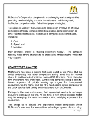 McDonald¶s Corporation competes in a challenging market segment by
providing need-satisfying products to customers. In this segment,
ineffective competitors often fail without proper strategies.
To sustain its viability, the McDonald¶s corporation employs an effective
competitive strategy to make it stand out against competitors such as
other fast food restaurants. McDonald¶s competes on several bases,
including:
  1. Cost
  2. Speed and
  3. Nutrition
their strongest priority is ³making customers happy´. The company
recently made strong changes to its process by introducing the ³Made for
You´ system.



COMPETITOR¶S ANALYSIS

McDonald¶s has been a leading fast-foods outlet in Vile Parle. But the
outlet understudy has other competitors eating away into its market
share. In addition to its traditional rivals²KFC, Dominos, Pizza Hut²the
firm encounters new challenges. Jumbo King competes using a back-to-
basics approach of quickly serving up burgers for time-pressed
consumers. On the higher end, the KFC has become potent competitor in
the quick service field, taking away customers from McDonald¶s.

Perhaps in the new environment, fast, convenient service is no longer
enough to distinguish the firm. At this time, a new critical success factor
may be emerging: the need to create a rich, satisfying experience for
consumers.

This brings us to service and experience based competition which
McDonald¶s can use for competitive advantage against Jumbo King.
                                                                   44 | P a g e
 