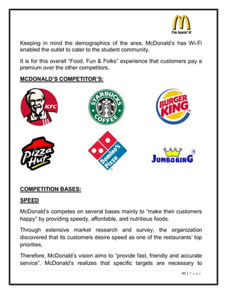 Keeping in mind the demographics of the area, McDonald¶s has Wi-Fi
enabled the outlet to cater to the student community.

It is for this overall ³Food, Fun & Folks´ experience that customers pay a
premium over the other competitors.

MCDONALD¶S COMPETITOR¶S:




COMPETITION BASES:
SPEED
McDonald¶s competes on several bases mainly to ³make their customers
happy´ by providing speedy, affordable, and nutritious foods.
Through extensive market research and survey, the organization
discovered that its customers desire speed as one of the restaurants¶ top
priorities.
Therefore, McDonald¶s vision aims to ³provide fast, friendly and accurate
service´. McDonald¶s realizes that specific targets are necessary to
                                                                 45 | P a g e
 