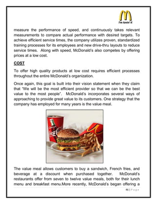 measure the performance of speed, and continuously takes relevant
measurements to compare actual performance with desired targets. To
achieve efficient service times, the company utilizes proven, standardized
training processes for its employees and new drive-thru layouts to reduce
service times. Along with speed, McDonald¶s also competes by offering
prices at a low cost.
COST
To offer high quality products at low cost requires efficient processes
throughout the entire McDonald¶s organization.
Once again, this goal is built into their vision statement when they claim
that ³We will be the most efficient provider so that we can be the best
value to the most people´. McDonald¶s incorporates several ways of
approaching to provide great value to its customers. One strategy that the
company has employed for many years is the value meal.




The value meal allows customers to buy a sandwich, French fries, and
beverage at a discount when purchased together.             McDonald¶s
restaurants offer from seven to twelve value meals, both for their lunch
menu and breakfast menu.More recently, McDonald¶s began offering a
                                                                 46 | P a g e
 