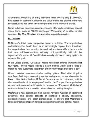 value menu, consisting of many individual items costing only $1.00 each.
First tested in southern California, the value menu has proved to be very
successful and has been since incorporated to the individual stores.
Some individual franchise owners choose to offer daily specials of special
menu items, such as ³$0.39 hamburger Wednesdays,´ or other similar
specials. Big Mac Mondays are a popular regional promotion.
NUTRITION

McDonald¶s third main competitive base is nutrition. The organization
understands that health trend is an increasingly popular trend therefore;
the organization has recently focused extraordinary efforts to promote
their new nutritious choices. Although not specifically built into the
organization¶s vision, McDonald¶s has already introduced many options to
achieve this goal.
In the United States, ³Go-Active´ meals have been offered within the last
few years. These meals include a salad, bottled water, and a ³step-o-
meter´ to help customers keep track of how many steps they take a day.
Other countries have seen similar healthy options. The United Kingdom
saw fresh fruit bags, containing apples and grapes, as an alternative to
French fries. Not only does McDonald¶s care about its customers, but it is
also considerate of its employees¶ health. In Europe, the organization
worked with external nutritionists to develop an ³Employee Guidebook´
which contains tips and nutrition information for healthy lifestyles.
McDonald¶s has assembled their Global Advisory Council on Balanced
Lifestyles. This council consists of exercise & obesity specialists,
environmentalists, and other professionals to ensure that McDonald¶s
takes appropriate steps in helping its customers achieve optimal health.



                                                                 47 | P a g e
 