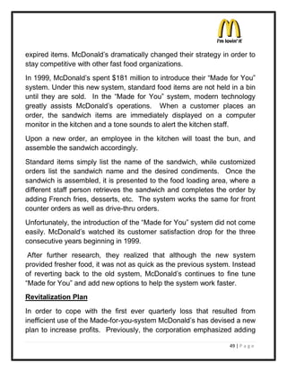 expired items. McDonald¶s dramatically changed their strategy in order to
stay competitive with other fast food organizations.
In 1999, McDonald¶s spent $181 million to introduce their ³Made for You´
system. Under this new system, standard food items are not held in a bin
until they are sold. In the ³Made for You´ system, modern technology
greatly assists McDonald¶s operations. When a customer places an
order, the sandwich items are immediately displayed on a computer
monitor in the kitchen and a tone sounds to alert the kitchen staff.
Upon a new order, an employee in the kitchen will toast the bun, and
assemble the sandwich accordingly.
Standard items simply list the name of the sandwich, while customized
orders list the sandwich name and the desired condiments. Once the
sandwich is assembled, it is presented to the food loading area, where a
different staff person retrieves the sandwich and completes the order by
adding French fries, desserts, etc. The system works the same for front
counter orders as well as drive-thru orders.
Unfortunately, the introduction of the ³Made for You´ system did not come
easily. McDonald¶s watched its customer satisfaction drop for the three
consecutive years beginning in 1999.
 After further research, they realized that although the new system
provided fresher food, it was not as quick as the previous system. Instead
of reverting back to the old system, McDonald¶s continues to fine tune
³Made for You´ and add new options to help the system work faster.
Revitalization Plan
In order to cope with the first ever quarterly loss that resulted from
inefficient use of the Made-for-you-system McDonald¶s has devised a new
plan to increase profits. Previously, the corporation emphasized adding

                                                                 49 | P a g e
 