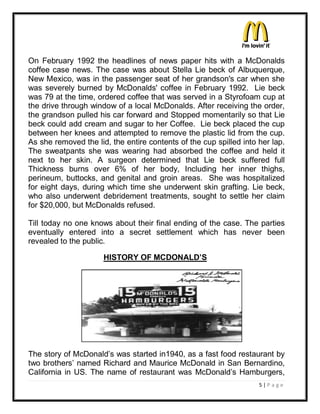 On February 1992 the headlines of news paper hits with a McDonalds
coffee case news. The case was about Stella Lie beck of Albuquerque,
New Mexico, was in the passenger seat of her grandson's car when she
was severely burned by McDonalds' coffee in February 1992. Lie beck
was 79 at the time, ordered coffee that was served in a Styrofoam cup at
the drive through window of a local McDonalds. After receiving the order,
the grandson pulled his car forward and Stopped momentarily so that Lie
beck could add cream and sugar to her Coffee. Lie beck placed the cup
between her knees and attempted to remove the plastic lid from the cup.
As she removed the lid, the entire contents of the cup spilled into her lap.
The sweatpants she was wearing had absorbed the coffee and held it
next to her skin. A surgeon determined that Lie beck suffered full
Thickness burns over 6% of her body, Including her inner thighs,
perineum, buttocks, and genital and groin areas. She was hospitalized
for eight days, during which time she underwent skin grafting. Lie beck,
who also underwent debridement treatments, sought to settle her claim
for $20,000, but McDonalds refused.

Till today no one knows about their final ending of the case. The parties
eventually entered into a secret settlement which has never been
revealed to the public.

                      HISTORY OF MCDONALD¶S




The story of McDonald¶s was started in1940, as a fast food restaurant by
two brothers¶ named Richard and Maurice McDonald in San Bernardino,
California in US. The name of restaurant was McDonald¶s Hamburgers,
                                                                    5|P a ge
 