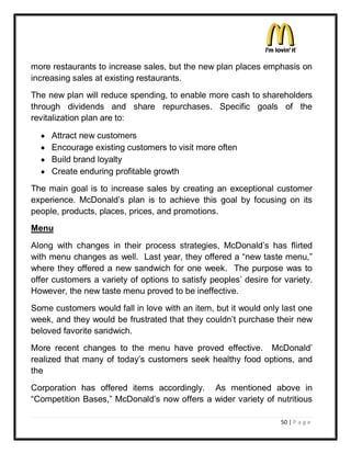 more restaurants to increase sales, but the new plan places emphasis on
increasing sales at existing restaurants.
The new plan will reduce spending, to enable more cash to shareholders
through dividends and share repurchases. Specific goals of the
revitalization plan are to:

  y   Attract new customers
  y   Encourage existing customers to visit more often
  y   Build brand loyalty
  y   Create enduring profitable growth
The main goal is to increase sales by creating an exceptional customer
experience. McDonald¶s plan is to achieve this goal by focusing on its
people, products, places, prices, and promotions.
Menu
Along with changes in their process strategies, McDonald¶s has flirted
with menu changes as well. Last year, they offered a ³new taste menu,´
where they offered a new sandwich for one week. The purpose was to
offer customers a variety of options to satisfy peoples¶ desire for variety.
However, the new taste menu proved to be ineffective.
Some customers would fall in love with an item, but it would only last one
week, and they would be frustrated that they couldn¶t purchase their new
beloved favorite sandwich.
More recent changes to the menu have proved effective. McDonald¶
realized that many of today¶s customers seek healthy food options, and
the
Corporation has offered items accordingly. As mentioned above in
³Competition Bases,´ McDonald¶s now offers a wider variety of nutritious

                                                                   50 | P a g e
 