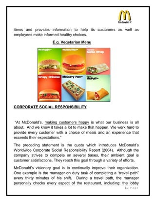 items and provides information to help its customers as well as
employees make informed healthy choices.
                      E.g. Vegetarian Menu




CORPORATE SOCIAL RESPONSIBILITY


³At McDonald¶s, making customers happy is what our business is all
about. And we know it takes a lot to make that happen. We work hard to
provide every customer with a choice of meals and an experience that
exceeds their expectations.´
The preceding statement is the quote which introduces McDonald¶s
Worldwide Corporate Social Responsibility Report (2004). Although the
company strives to compete on several bases, their ambient goal is
customer satisfactions. They reach this goal through a variety of efforts.
McDonald¶s visionary goal is to continually improve their organization.
One example is the manager on duty task of completing a ³travel path´
every thirty minutes of his shift. During a travel path, the manager
personally checks every aspect of the restaurant, including: the lobby
                                                                 51 | P a g e
 