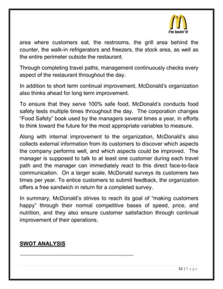 area where customers eat, the restrooms, the grill area behind the
counter, the walk-in refrigerators and freezers, the stock area, as well as
the entire perimeter outside the restaurant.
Through completing travel paths, management continuously checks every
aspect of the restaurant throughout the day.
In addition to short term continual improvement, McDonald¶s organization
also thinks ahead for long term improvement.
To ensure that they serve 100% safe food, McDonald¶s conducts food
safety tests multiple times throughout the day. The corporation changes
³Food Safety´ book used by the managers several times a year, in efforts
to think toward the future for the most appropriate variables to measure.
Along with internal improvement to the organization, McDonald¶s also
collects external information from its customers to discover which aspects
the company performs well, and which aspects could be improved. The
manager is supposed to talk to at least one customer during each travel
path and the manager can immediately react to this direct face-to-face
communication. On a larger scale, McDonald surveys its customers two
times per year. To entice customers to submit feedback, the organization
offers a free sandwich in return for a completed survey.
In summary, McDonald¶s strives to reach its goal of ³making customers
happy´ through their normal competitive bases of speed, price, and
nutrition, and they also ensure customer satisfaction through continual
improvement of their operations.



SWOT ANALYSIS



                                                                  52 | P a g e
 
