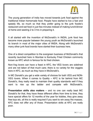 The young generation of India has moved towards junk food against the
traditional Indian homemade food. People have started to live a fast and
speedy life, so much so that they prefer going to the junk foodie¶s
restaurant and eat food in just few minutes instead of making lunch/dinner
at home and wasting 2 to 3 hrs in preparing it.


It all started with the invention of McDonald¶s in INDIA, junk food has
become more popular between the young youth as McDonald¶s launched
its branch in most of the major cities of INIDA. Along with McDonald¶s
many other junk food brands have started their business here.


One of a direct competition to the evergreen business of McDonald¶s that
recently launched here in Mumbai is Kentucky Fried Chicken commonly
known as KFC which is famous for its fried chicken.
Non-Veg lovers can have a feast in KFC, the VEG lovers are sidelined
and are not taken of that much care; there is no variety for the veggies
here in KFC, as much as they have in McDonald¶s.
In MC Donald¶s you get a wide variety of choices for both VEG and NON-
VEG lovers. When it comes to Quality ± KFC is far behind from MC
Donald¶s, they really need to maintain their quality standards well if they
want to rise up the ladder and compete with McDonald¶s.

Presentation skills also matters ± and no one can really beat MC
Donald¶s for that, they have these different offers from time to time, they
have special offers for 12 months of the year for kiddies, they give away
free toys etc, all this is really required if you want to win away the masses.
KFC does not offer any of those. Presentation skills at KFC are really
poor.

                                                                     54 | P a g e
 