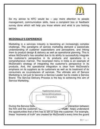 So my advice to KFC would be ± pay more attention to people
management, communication skills, have a complaint box or feedback
survey done which will help you know where and what is you lacking
behind.



MCDONALD¶S EXPERIENCE

Marketing in a services industry is becoming an increasingly complex
challenge. The paradigms of service marketing demand a passionate
understanding of customer expectations and perceptions, and linking
them to product design & delivery as well as operational planning. This is
where McDonald¶s has excelled due to its ability to successfully integrate
the customer¶s perspective in its products and operations in a
comprehensive manner. The revamped menu in India is an example of
McDonald¶s strategy of integrating the customer¶s perspective in its
products. And, the operational integration is clear from McDonald¶s
emphasis on its suppliers as its customers as well as its treatment of its
consumers as co-producers of services. The ultimate aim of Service
Marketing is not just to become a Service Leader but to create a Service
Brand. The Service Delivery Process is the key to achieving this aim of
Service Marketing.



                               Supplementary process
                               Service delivery process
                                   Core products



During the Service Delivery Process, each moment of interaction between
the firm and the customer, called ³Moments of Truth´, helps understand
the opportunities that a firm has to win or lose the customer. For example,
these ³moments of truth´ are created for McDonald¶s every time the guard

                                                                  55 | P a g e
 