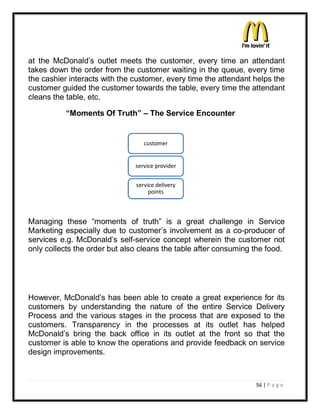 at the McDonald¶s outlet meets the customer, every time an attendant
takes down the order from the customer waiting in the queue, every time
the cashier interacts with the customer, every time the attendant helps the
customer guided the customer towards the table, every time the attendant
cleans the table, etc.

           ³Moments Of Truth´ ± The Service Encounter


                                  customer


                               service provider


                               service delivery
                                    points



Managing these ³moments of truth´ is a great challenge in Service
Marketing especially due to customer¶s involvement as a co-producer of
services e.g. McDonald¶s self-service concept wherein the customer not
only collects the order but also cleans the table after consuming the food.




However, McDonald¶s has been able to create a great experience for its
customers by understanding the nature of the entire Service Delivery
Process and the various stages in the process that are exposed to the
customers. Transparency in the processes at its outlet has helped
McDonald¶s bring the back office in its outlet at the front so that the
customer is able to know the operations and provide feedback on service
design improvements.



                                                                  56 | P a g e
 