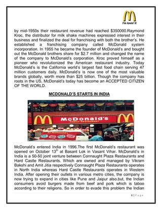 by mid-1950s their restaurant revenue had reached $350000.Raymond
Kroc, the distributor for milk shake machines expressed interest in their
business and finalized the deal for franchising with both the brother¶s. He
established a franchising company called McDonald system
incorporation. In 1955 he became the founder of McDonald¶s and bought
out the McDonald brothers share for $2.7 million and changed the name
of the company to McDonald¶s corporation. Kroc proved himself as a
pioneer who revolutionized the American restaurant industry. Today
McDonald¶s is the California world¶s largest fast food chain serving 47
million customers daily. McDonald¶s is now one of the most valuable
brands globally, worth more than $25 billion. Though the company has
roots in the US, McDonald¶s today has become an ACCEPTED CITIZEN
OF THE WORLD.

                   MCDONALD¶S STARTS IN INDIA




McDonald¶s entered India in 1996.The first McDonald¶s restaurant was
opened on October 13th at Basant Lok in Vasant Vihar. McDonald¶s in
India is a 50-50 joint venture between Connaught Plaza Restaurants and
Hard Castle Restaurants. Which are owned and managed by Vikram
Bakshi and Amit Jitia respectively Connaught Plaza Restaurants operates
in North India whereas Hard Castle Restaurants operates in Western
India. After opening their outlets in various metro cities, the company is
now trying to expand in cities like Pune and Jaipur also.but, the Indian
consumers avoid burgers made from beef and pork which is taboo
according to their religions. So in order to evade this problem the Indian
                                                                   6|P a ge
 