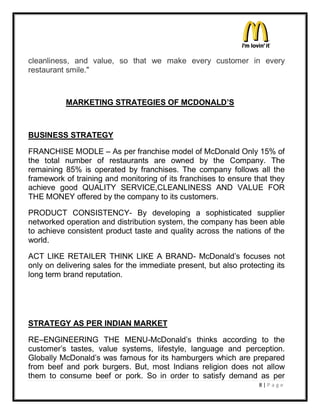 cleanliness, and value, so that we make every customer in every
restaurant smile."



           MARKETING STRATEGIES OF MCDONALD¶S



BUSINESS STRATEGY

FRANCHISE MODLE ± As per franchise model of McDonald Only 15% of
the total number of restaurants are owned by the Company. The
remaining 85% is operated by franchises. The company follows all the
framework of training and monitoring of its franchises to ensure that they
achieve good QUALITY SERVICE,CLEANLINESS AND VALUE FOR
THE MONEY offered by the company to its customers.

PRODUCT CONSISTENCY- By developing a sophisticated supplier
networked operation and distribution system, the company has been able
to achieve consistent product taste and quality across the nations of the
world.

ACT LIKE RETAILER THINK LIKE A BRAND- McDonald¶s focuses not
only on delivering sales for the immediate present, but also protecting its
long term brand reputation.




STRATEGY AS PER INDIAN MARKET

RE±ENGINEERING THE MENU-McDonald¶s thinks according to the
customer¶s tastes, value systems, lifestyle, language and perception.
Globally McDonald¶s was famous for its hamburgers which are prepared
from beef and pork burgers. But, most Indians religion does not allow
them to consume beef or pork. So in order to satisfy demand as per
                                                                   8|P a ge
 