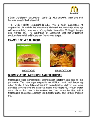 Indian preference, McDonald¶s came up with chicken, lamb and fish
burgers to suite the Indian diet.

THE VEGITERIAN CUSTOMER-India has a huge population of
vegetarians. To satisfy this customer¶s demand, the company came up
with a completely new menu of vegetarian items like McVeggie burger
and McAlooTikki. The separation of vegetarian and non-vegetarian
sections is maintained throughout the various stages.

EXAMPLE OF VEG BURGERS:




              MCVEGGIE                         MCALOOTIKKI

SEGMENTATION, TARGETING AND POSITIONING

McDonald¶s uses demographic segmentation strategy with age as the
parameter. The main target segments are children, youth and the young
urban family. If they take children into consideration, children are more
attracted towards toys and delicious meals including today¶s youth prefer
such places for their entertainment and the urban families select
McDonald¶s on various occasion like birthday party, treat to their children
etc.




                                                                   9|P a ge
 