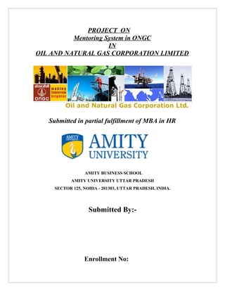 PROJECT ON
          Mentoring System in ONGC
                     IN
OIL AND NATURAL GAS CORPORATION LIMITED




   Submitted in partial fulfillment of MBA in HR




                 AMITY BUSINESS SCHOOL
           AMITY UNIVERSITY UTTAR PRADESH
     SECTOR 125, NOIDA - 201303, UTTAR PRADESH, INDIA.




                   Submitted By:-




                 Enrollment No:
 