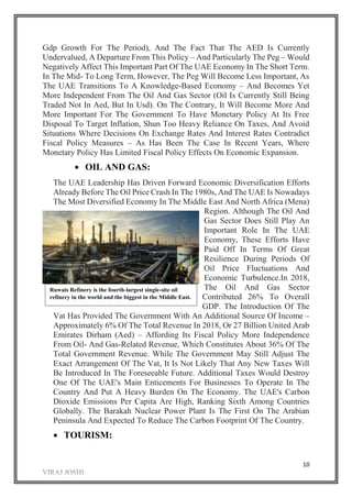 10
Gdp Growth For The Period), And The Fact That The AED Is Currently
Undervalued, A Departure From This Policy – And Particularly The Peg – Would
Negatively Affect This Important Part Of The UAE Economy In The Short Term.
In The Mid- To Long Term, However, The Peg Will Become Less Important, As
The UAE Transitions To A Knowledge-Based Economy – And Becomes Yet
More Independent From The Oil And Gas Sector (Oil Is Currently Still Being
Traded Not In Aed, But In Usd). On The Contrary, It Will Become More And
More Important For The Government To Have Monetary Policy At Its Free
Disposal To Target Inflation, Shun Too Heavy Reliance On Taxes, And Avoid
Situations Where Decisions On Exchange Rates And Interest Rates Contradict
Fiscal Policy Measures – As Has Been The Case In Recent Years, Where
Monetary Policy Has Limited Fiscal Policy Effects On Economic Expansion.
 OIL AND GAS:
The UAE Leadership Has Driven Forward Economic Diversification Efforts
Already Before The Oil Price Crash In The 1980s, And The UAE Is Nowadays
The Most Diversified Economy In The Middle East And North Africa (Mena)
Region. Although The Oil And
Gas Sector Does Still Play An
Important Role In The UAE
Economy, These Efforts Have
Paid Off In Terms Of Great
Resilience During Periods Of
Oil Price Fluctuations And
Economic Turbulence.In 2018,
The Oil And Gas Sector
Contributed 26% To Overall
GDP. The Introduction Of The
Vat Has Provided The Government With An Additional Source Of Income –
Approximately 6% Of The Total Revenue In 2018, Or 27 Billion United Arab
Emirates Dirham (Aed) – Affording Its Fiscal Policy More Independence
From Oil- And Gas-Related Revenue, Which Constitutes About 36% Of The
Total Government Revenue. While The Government May Still Adjust The
Exact Arrangement Of The Vat, It Is Not Likely That Any New Taxes Will
Be Introduced In The Foreseeable Future. Additional Taxes Would Destroy
One Of The UAE's Main Enticements For Businesses To Operate In The
Country And Put A Heavy Burden On The Economy. The UAE's Carbon
Dioxide Emissions Per Capita Are High, Ranking Sixth Among Countries
Globally. The Barakah Nuclear Power Plant Is The First On The Arabian
Peninsula And Expected To Reduce The Carbon Footprint Of The Country.
 TOURISM:
Ruwais Refinery is the fourth-largest single-site oil
refinery in the world and the biggest in the Middle East.
 