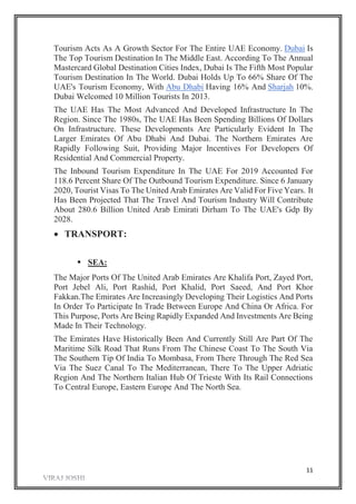 11
Tourism Acts As A Growth Sector For The Entire UAE Economy. Dubai Is
The Top Tourism Destination In The Middle East. According To The Annual
Mastercard Global Destination Cities Index, Dubai Is The Fifth Most Popular
Tourism Destination In The World. Dubai Holds Up To 66% Share Of The
UAE's Tourism Economy, With Abu Dhabi Having 16% And Sharjah 10%.
Dubai Welcomed 10 Million Tourists In 2013.
The UAE Has The Most Advanced And Developed Infrastructure In The
Region. Since The 1980s, The UAE Has Been Spending Billions Of Dollars
On Infrastructure. These Developments Are Particularly Evident In The
Larger Emirates Of Abu Dhabi And Dubai. The Northern Emirates Are
Rapidly Following Suit, Providing Major Incentives For Developers Of
Residential And Commercial Property.
The Inbound Tourism Expenditure In The UAE For 2019 Accounted For
118.6 Percent Share Of The Outbound Tourism Expenditure. Since 6 January
2020, Tourist Visas To The United Arab Emirates Are Valid For Five Years. It
Has Been Projected That The Travel And Tourism Industry Will Contribute
About 280.6 Billion United Arab Emirati Dirham To The UAE's Gdp By
2028.
 TRANSPORT:
 SEA:
The Major Ports Of The United Arab Emirates Are Khalifa Port, Zayed Port,
Port Jebel Ali, Port Rashid, Port Khalid, Port Saeed, And Port Khor
Fakkan.The Emirates Are Increasingly Developing Their Logistics And Ports
In Order To Participate In Trade Between Europe And China Or Africa. For
This Purpose, Ports Are Being Rapidly Expanded And Investments Are Being
Made In Their Technology.
The Emirates Have Historically Been And Currently Still Are Part Of The
Maritime Silk Road That Runs From The Chinese Coast To The South Via
The Southern Tip Of India To Mombasa, From There Through The Red Sea
Via The Suez Canal To The Mediterranean, There To The Upper Adriatic
Region And The Northern Italian Hub Of Trieste With Its Rail Connections
To Central Europe, Eastern Europe And The North Sea.
 