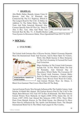 12
 HIGHWAY:
Abu Dhabi, Dubai, Sharjah, Ajman, Umm Al
Quwain, And Ras Al Khaimah Are
Connected By The E11 Highway, Which Is
The Longest Road In The UAE. In Dubai, In
Addition To The Dubai Metro, The Dubai
Tram And Palm Jumeirah Monorail Also
Connect Specific Parts Of The City. There Is
Also A Bus, Taxi, Abra And Water Taxi
Network Run By Rta. T1, A Double-Decker
Tram System In Downtown Dubai, Were Operational From 2015 To 2019.
 SOCIAL:
 CULTURE:
The United Arab Emirates Has A Diverse Society. Dubai's Economy Depends
More On International Trade And Tourism, And Is More Open To Visitors,
While Abu Dhabi Society Is More Domestic
As The City's Economy Is Focused On Fossil
Fuel Extraction.
Major Holidays In The United Arab Emirates
Include Eid Al Fitr, Which Marks The End
Of Ramadan, And National Day (2
December), Which Marks The Formation Of
The United Arab Emirates. Emirati Males
Prefer To Wear A Kandura, An Ankle-Length
White Tunic Woven From Wool Or Cotton,
And Emirati Women Wear An Abaya, A
Black Over-Garment That Covers Most Parts Of The Body.
Ancient Emirati Poetry Was Strongly Influenced By The Eighth-Century Arab
Scholar Al Khalil Bin Ahmed. The Earliest Known Poet In The UAE Is Ibn
Majid, Born Between 1432 And 1437 In Ras Al-Khaimah. The Most Famous
Emirati Writers Were Mubarak Al Oqaili (1880–1954), Salem Bin Ali Al
Owais (1887–1959) And Ahmed Bin Sulayem (1905–1976). Three Other
Poets From Sharjah, Known As The Hirah Group, Are Observed To Have
Been Heavily Influenced By The Apollo And Romantic Poets. The Sharjah
International Book Fair Is The Oldest And Largest In The Country.
E 311, one of major roads in the
UAE.
A band performs Yowlah in an
Emirati wedding.
 