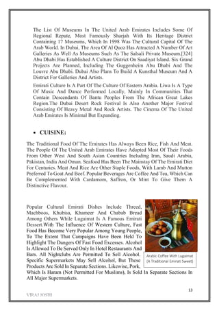 13
The List Of Museums In The United Arab Emirates Includes Some Of
Regional Repute, Most Famously Sharjah With Its Heritage District
Containing 17 Museums, Which In 1998 Was The Cultural Capital Of The
Arab World. In Dubai, The Area Of Al Quoz Has Attracted A Number Of Art
Galleries As Well As Museums Such As The Salsali Private Museum.[324]
Abu Dhabi Has Established A Culture District On Saadiyat Island. Six Grand
Projects Are Planned, Including The Guggenheim Abu Dhabi And The
Louvre Abu Dhabi. Dubai Also Plans To Build A Kunsthal Museum And A
District For Galleries And Artists.
Emirati Culture Is A Part Of The Culture Of Eastern Arabia. Liwa Is A Type
Of Music And Dance Performed Locally, Mainly In Communities That
Contain Descendants Of Bantu Peoples From The African Great Lakes
Region.The Dubai Desert Rock Festival Is Also Another Major Festival
Consisting Of Heavy Metal And Rock Artists. The Cinema Of The United
Arab Emirates Is Minimal But Expanding.
 CUISINE:
The Traditional Food Of The Emirates Has Always Been Rice, Fish And Meat.
The People Of The United Arab Emirates Have Adopted Most Of Their Foods
From Other West And South Asian Countries Including Iran, Saudi Arabia,
Pakistan, India And Oman. Seafood Has Been The Mainstay Of The Emirati Diet
For Centuries. Meat And Rice Are Other Staple Foods, With Lamb And Mutton
Preferred To Goat And Beef. Popular Beverages Are Coffee And Tea, Which Can
Be Complemented With Cardamom, Saffron, Or Mint To Give Them A
Distinctive Flavour.
Popular Cultural Emirati Dishes Include Threed,
Machboos, Khubisa, Khameer And Chabab Bread
Among Others While Lugaimat Is A Famous Emirati
Dessert.With The Influence Of Western Culture, Fast
Food Has Become Very Popular Among Young People,
To The Extent That Campaigns Have Been Held To
Highlight The Dangers Of Fast Food Excesses. Alcohol
Is Allowed To Be Served Only In Hotel Restaurants And
Bars. All Nightclubs Are Permitted To Sell Alcohol.
Specific Supermarkets May Sell Alcohol, But These
Products Are Sold In Separate Sections. Likewise, Pork,
Which Is Haram (Not Permitted For Muslims), Is Sold In Separate Sections In
All Major Supermarkets.
Arabic Coffee With Lugaimat
(A Traditional Emirati Sweet)
 