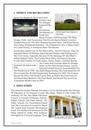 14
 SPORTS AND RECREATION:
Sports Are Popular In The United Arab
Emirates And
Are Strongly
Supported By
The
Government.
The Ministry Of
Youth And
Sports Oversees And Encourages The Many
Groups, Clubs, And Associations That Provide Sports-Related Activities.
Football (Soccer) Is The Most-Watched Spectator Sport, And Horse Racing
Also Enjoys Widespread Popularity. The Federation Is Also A Major Centre
For Camel Racing, A Traditional Sport That Became
increasingly popular Late In The 20th Century, And For Falconry, Once An
Important Means Of Hunting. Jujitsu Became Popular And Widespread In
The 21st Century, Especially Because Of The Patronage Of Abu Dhabi’s
Ruling Nahyan Family. The Country Hosts Many International Sporting
Events, Most Notably For Golf, Jujitsu, Tennis, Rugby, And Boat Racing.
The United Arab Emirates Made Its Olympic
Debut At The 1984 Summer Games, And Its
National Football (Soccer) Team Qualified For
The World Cup In 1990. Abu Dhabi Began Hosting The Final Grand Prix Of
The Formula One World Championship Tournament In 2009. The Country
Hosted The FIFA Club World Cup In 2018, In Which The Club From Al-
Ain Played Real Madrid In The Final Match, And Hosted The Asian Cup
Tournament Months Later In 2019.
 EDUCATION:
The Education System Through Secondary Level Is Monitored By The Ministry
Of Education In All Emirates Except Abu Dhabi, Where It Falls Under The
Authority Of The Abu Dhabi Education
Council. It Consists Of Primary Schools,
Middle Schools And High Schools. The
Public Schools Are Government-Funded
And The Curriculum Is Created To Match
The United Arab Emirates' Development
Goals. The Medium Of Instruction In The
Public School Is Arabic With Emphasis
On English As A Second Language. There
Sheikh Zayed Cricket Stadium in
Abu Dhabi
Zayed Sports City Stadium in Abu
Dhabi.
ABU DABHI UNIVERSITY
 