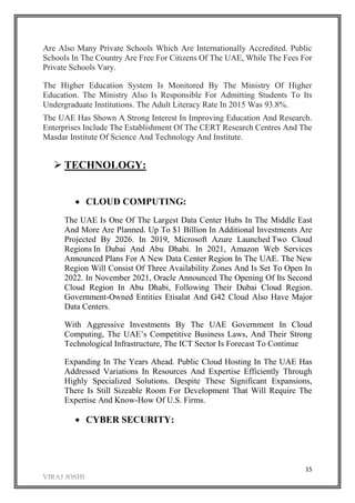 15
Are Also Many Private Schools Which Are Internationally Accredited. Public
Schools In The Country Are Free For Citizens Of The UAE, While The Fees For
Private Schools Vary.
The Higher Education System Is Monitored By The Ministry Of Higher
Education. The Ministry Also Is Responsible For Admitting Students To Its
Undergraduate Institutions. The Adult Literacy Rate In 2015 Was 93.8%.
The UAE Has Shown A Strong Interest In Improving Education And Research.
Enterprises Include The Establishment Of The CERT Research Centres And The
Masdar Institute Of Science And Technology And Institute.
 TECHNOLOGY:
 CLOUD COMPUTING:
The UAE Is One Of The Largest Data Center Hubs In The Middle East
And More Are Planned. Up To $1 Billion In Additional Investments Are
Projected By 2026. In 2019, Microsoft Azure Launched Two Cloud
Regions In Dubai And Abu Dhabi. In 2021, Amazon Web Services
Announced Plans For A New Data Center Region In The UAE. The New
Region Will Consist Of Three Availability Zones And Is Set To Open In
2022. In November 2021, Oracle Announced The Opening Of Its Second
Cloud Region In Abu Dhabi, Following Their Dubai Cloud Region.
Government-Owned Entities Etisalat And G42 Cloud Also Have Major
Data Centers.
With Aggressive Investments By The UAE Government In Cloud
Computing, The UAE’s Competitive Business Laws, And Their Strong
Technological Infrastructure, The ICT Sector Is Forecast To Continue
Expanding In The Years Ahead. Public Cloud Hosting In The UAE Has
Addressed Variations In Resources And Expertise Efficiently Through
Highly Specialized Solutions. Despite These Significant Expansions,
There Is Still Sizeable Room For Development That Will Require The
Expertise And Know-How Of U.S. Firms.
 CYBER SECURITY:
 