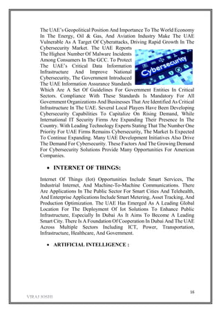 16
The UAE’s Geopolitical Position And Importance To The World Economy
In The Energy, Oil & Gas, And Aviation Industry Make The UAE
Vulnerable As A Target Of Cyberattacks, Driving Rapid Growth In The
Cybersecurity Market. The UAE Reports
The Highest Number Of Malware Incidents
Among Consumers In The GCC. To Protect
The UAE’s Critical Data Information
Infrastructure And Improve National
Cybersecurity, The Government Introduced
The UAE Information Assurance Standards
Which Are A Set Of Guidelines For Government Entities In Critical
Sectors. Compliance With These Standards Is Mandatory For All
Government Organizations And Businesses That Are Identified As Critical
Infrastructure In The UAE. Several Local Players Have Been Developing
Cybersecurity Capabilities To Capitalize On Rising Demand, While
International IT Security Firms Are Expanding Their Presence In The
Country. With Leading Technology Experts Stating That The Number One
Priority For UAE Firms Remains Cybersecurity, The Market Is Expected
To Continue Expanding. Many UAE Development Initiatives Also Drive
The Demand For Cybersecurity. These Factors And The Growing Demand
For Cybersecurity Solutions Provide Many Opportunities For American
Companies.
 INTERNET OF THINGS:
Internet Of Things (Iot) Opportunities Include Smart Services, The
Industrial Internet, And Machine-To-Machine Communications. There
Are Applications In The Public Sector For Smart Cities And Telehealth,
And Enterprise Applications Include Smart Metering, Asset Tracking, And
Production Optimization. The UAE Has Emerged As A Leading Global
Location For The Deployment Of Iot Solutions To Enhance Public
Infrastructure, Especially In Dubai As It Aims To Become A Leading
Smart City. There Is A Foundation Of Cooperation In Dubai And The UAE
Across Multiple Sectors Including ICT, Power, Transportation,
Infrastructure, Healthcare, And Government.
 ARTIFICIAL INTELLIGENCE :
 