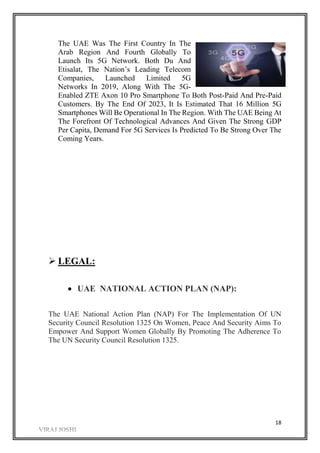 18
The UAE Was The First Country In The
Arab Region And Fourth Globally To
Launch Its 5G Network. Both Du And
Etisalat, The Nation’s Leading Telecom
Companies, Launched Limited 5G
Networks In 2019, Along With The 5G-
Enabled ZTE Axon 10 Pro Smartphone To Both Post-Paid And Pre-Paid
Customers. By The End Of 2023, It Is Estimated That 16 Million 5G
Smartphones Will Be Operational In The Region. With The UAE Being At
The Forefront Of Technological Advances And Given The Strong GDP
Per Capita, Demand For 5G Services Is Predicted To Be Strong Over The
Coming Years.
 LEGAL:
 UAE NATIONAL ACTION PLAN (NAP):
The UAE National Action Plan (NAP) For The Implementation Of UN
Security Council Resolution 1325 On Women, Peace And Security Aims To
Empower And Support Women Globally By Promoting The Adherence To
The UN Security Council Resolution 1325.
 