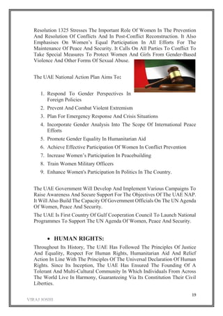 19
Resolution 1325 Stresses The Important Role Of Women In The Prevention
And Resolution Of Conflicts And In Post-Conflict Reconstruction. It Also
Emphasises On Women’s Equal Participation In All Efforts For The
Maintenance Of Peace And Security. It Calls On All Parties To Conflict To
Take Special Measures To Protect Women And Girls From Gender-Based
Violence And Other Forms Of Sexual Abuse.
The UAE National Action Plan Aims To:
1. Respond To Gender Perspectives In
Foreign Policies
2. Prevent And Combat Violent Extremism
3. Plan For Emergency Response And Crisis Situations
4. Incorporate Gender Analysis Into The Scope Of International Peace
Efforts
5. Promote Gender Equality In Humanitarian Aid
6. Achieve Effective Participation Of Women In Conflict Prevention
7. Increase Women’s Participation In Peacebuilding
8. Train Women Military Officers
9. Enhance Women's Participation In Politics In The Country.
The UAE Government Will Develop And Implement Various Campaigns To
Raise Awareness And Secure Support For The Objectives Of The UAE NAP.
It Will Also Build The Capacity Of Government Officials On The UN Agenda
Of Women, Peace And Security.
The UAE Is First Country Of Gulf Cooperation Council To Launch National
Programmes To Support The UN Agenda Of Women, Peace And Security.
 HUMAN RIGHTS:
Throughout Its History, The UAE Has Followed The Principles Of Justice
And Equality, Respect For Human Rights, Humanitarian Aid And Relief
Action In Line With The Principles Of The Universal Declaration Of Human
Rights. Since Its Inception, The UAE Has Ensured The Founding Of A
Tolerant And Multi-Cultural Community In Which Individuals From Across
The World Live In Harmony, Guaranteeing Via Its Constitution Their Civil
Liberties.
 
