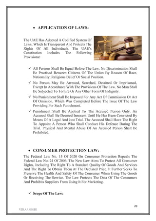 20
 APPLICATION OF LAWS:
The UAE Has Adopted A Codified System Of
Laws, Which Is Transparent And Protects The
Rights Of All Individuals. The UAE’s
Constitution Includes The Following
Provisions:
 All Persons Shall Be Equal Before The Law. No Discrimination Shall
Be Practised Between Citizens Of The Union By Reason Of Race,
Nationality, Religious Belief Or Social Position.
 No Person May Be Arrested, Searched, Detained Or Imprisoned,
Except In Accordance With The Provisions Of The Law. No Man Shall
Be Subjected To Torture Or Any Other Form Of Indignity.
 No Punishment Shall Be Imposed For Any Act Of Commission Or Act
Of Omission, Which Was Completed Before The Issue Of The Law
Providing For Such Punishment.
 Punishment Shall Be Applied To The Accused Person Only. An
Accused Shall Be Deemed Innocent Until He Has Been Convicted By
Means Of A Legal And Just Trial. The Accused Shall Have The Right
To Appoint A Person Who Shall Conduct His Defence During The
Trial. Physical And Mental Abuse Of An Accused Person Shall Be
Prohibited.
 CONSUMER PROTECTION LAW:
The Federal Law No. 15 Of 2020 On Consumer Protection Repeals The
Federal Law No. 24 Of 2006. The New Law Aims To Protect All Consumer
Rights, Including The Right To A Standard Quality Of Goods And Services
And The Right To Obtain Them At The Declared Price. It Further Seeks To
Preserve The Health And Safety Of The Consumer When Using The Goods
Or Receiving The Service. The Law Protects The Data Of The Consumers
And Prohibits Suppliers From Using It For Marketing.
 Scope Of The Law:
 