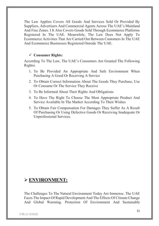 21
The Law Applies Covers All Goods And Services Sold Or Provided By
Suppliers, Advertisers And Commercial Agents Across The UAE’s Mainland
And Free Zones. I It Also Covers Goods Sold Through Ecommerce Platforms
Registered In The UAE. Meanwhile, The Law Does Not Apply To
Ecommerce Activities That Are Carried Out Between Customers In The UAE
And Ecommerce Businesses Registered Outside The UAE.
 Consumer Rights:
According To The Law, The UAE’s Consumers Are Granted The Following
Rights:
1. To Be Provided An Appropriate And Safe Environment When
Purchasing A Good Or Receiving A Service
2. To Obtain Correct Information About The Goods They Purchase, Use
Or Consume Or The Service They Receive
3. To Be Informed About Their Rights And Obligations
4. To Have The Right To Choose The Most Appropriate Product And
Service Available In The Market According To Their Wishes
5. To Obtain Fair Compensation For Damages They Suffer As A Result
Of Purchasing Or Using Defective Goods Or Receiving Inadequate Or
Unprofessional Services.
 ENVIRONMENT:
The Challenges To The Natural Environment Today Are Immense. The UAE
Faces The Impact Of Rapid Development And The Effects Of Climate Change
And Global Warming. Protection Of Environment And Sustainable
 