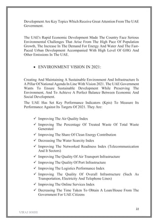 22
Development Are Key Topics Which Receive Great Attention From The UAE
Government.
The UAE's Rapid Economic Development Made The Country Face Serious
Environmental Challenges That Arise From The High Pace Of Population
Growth, The Increase In The Demand For Energy And Water And The Fast-
Paced Urban Development Accompanied With High Level Of GHG And
Other Emissions In The UAE.
 ENVIRONMENT VISION IN 2021:
Creating And Maintaining A Sustainable Environment And Infrastructure Is
A Pillar Of National Agenda In Line With Vision 2021. The UAE Government
Wants To Ensure Sustainable Development While Preserving The
Environment, And To Achieve A Perfect Balance Between Economic And
Social Development.
The UAE Has Set Key Performance Indicators (Kpis) To Measure Its
Performance Against Its Targets Of 2021. They Are:
 Improving The Air Quality Index
 Improving The Percentage Of Treated Waste Of Total Waste
Generated
 Improving The Share Of Clean Energy Contribution
 Decreasing The Water Scarcity Index
 Improving The Networked Readiness Index (Telecommunication
And It Sectors)
 Improving The Quality Of Air Transport Infrastructure
 Improving The Quality Of Port Infrastructure
 Improving The Logistics Performance Index
 Improving The Quality Of Overall Infrastructure (Such As
Transportation, Electricity And Telephone Lines)
 Improving The Online Services Index
 Decreasing The Time Taken To Obtain A Loan/House From The
Government For UAE Citizens
 