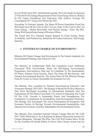 23
In Line With Vision 2021 And National Agenda, The UAE Needs To Generate
27 Percent Of The Energy Requirements From Clean Energy Sources, Reduce
Its Per Capita Greenhouse Gas Emissions And Achieve Average Oil
Consumption Of 5 Tonnes Per Person By 2021.
According To National Agenda, The Share Of Power Generation From Gas
Will Drop From 98 Per Cent In 2012 To Less Than 76 Per Cent In 2021 As
Clean Energy - Mainly Renewable And Nuclear Energy - Enter The Mix,
Along With Intensifying Energy-Efficiency Efforts.
The Vision Sets Five National Targets Related To Clean Energy, Water
Availability And Productivity, Reduction Of Carbon Emissions And Energy
Intensity.
 ENTITIES IN CHARGE OF ENVIRONMENT:
Ministry Of Climate Change And Environment Is The Federal Authority For
Environmental Planning And Action In UAE:
The Ministry, In Collaboration With The Competent Local Authorities
Concerned With Environment, Work On Developing Environmental
Programmes And Initiatives That Aim To Contribute To The Sustainability
Of Water, Enhance Food Security, Raise The Rates Of Bio-Security And
Enhance Environmental Security. The Action Plans Of The Ministry Emerge
From Its Vision To Ensure Sustainable Environment For Life.
The Ministry Also Launched Its National Environmental Education And
Awareness Strategy 2015-2021. The Strategy Is Based On Six Key Objectives
That Were Developed According To International Standards And The
Expectations Of The Parties Concerned. It Is Aimed At Educating The Youth
Of The UAE Towards A Sustainable Future And Strengthening The
Community's Commitment To Sustainability And Environmental Protection.
The Strategy Also Encourages The Active Participation Of Enterprises And
Economic Sectors In Moving Towards Environmental Sustainability And
Educates Governments And Key Stakeholders On Environmental Issues.
The Ministry Also Launched National Climate Change Plan Of The UAE
2017–2050 Which Serves As A Roadmap To Bolster Nationwide Actions For
Climate Mitigation. Through This Plan, The UAE Will Further Strive To Be
At The Frontline Of Global Efforts To Prove That Climate Action Can Go
 