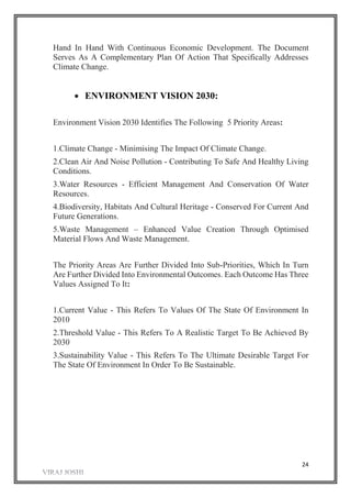 24
Hand In Hand With Continuous Economic Development. The Document
Serves As A Complementary Plan Of Action That Specifically Addresses
Climate Change.
 ENVIRONMENT VISION 2030:
Environment Vision 2030 Identifies The Following 5 Priority Areas:
1.Climate Change - Minimising The Impact Of Climate Change.
2.Clean Air And Noise Pollution - Contributing To Safe And Healthy Living
Conditions.
3.Water Resources - Efficient Management And Conservation Of Water
Resources.
4.Biodiversity, Habitats And Cultural Heritage - Conserved For Current And
Future Generations.
5.Waste Management – Enhanced Value Creation Through Optimised
Material Flows And Waste Management.
The Priority Areas Are Further Divided Into Sub-Priorities, Which In Turn
Are Further Divided Into Environmental Outcomes. Each Outcome Has Three
Values Assigned To It:
1.Current Value - This Refers To Values Of The State Of Environment In
2010
2.Threshold Value - This Refers To A Realistic Target To Be Achieved By
2030
3.Sustainability Value - This Refers To The Ultimate Desirable Target For
The State Of Environment In Order To Be Sustainable.
 
