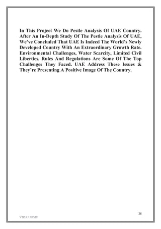 26
In This Project We Do Pestle Analysis Of UAE Country.
After An In-Depth Study Of The Pestle Analysis Of UAE,
We’ve Concluded That UAE Is Indeed The World’s Newly
Developed Country With An Extraordinary Growth Rate.
Environmental Challenges, Water Scarcity, Limited Civil
Liberties, Rules And Regulations Are Some Of The Top
Challenges They Faced. UAE Address These Issues &
They’re Presenting A Positive Image Of The Country.
 