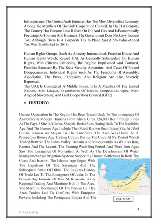 3
Infrastructure. The United Arab Emirates Has The Most Diversified Economy
Among The Members Of The Gulf Cooperation Council. In The 21st Century,
The Country Has Become Less Reliant On Oil And Gas And Is Economically
Focusing On Tourism And Business. The Government Does Not Levy Income
Tax, Although There Is A Corporate Tax In Place And A 5% Value-Added
Tax Was Established In 2018.
Human Rights Groups, Such As Amnesty International, Freedom House And
Human Rights Watch, Regard UAE As Generally Substandard On Human
Rights, With Citizens Criticising The Regime Imprisoned And Tortured,
Families Harassed By The State Security Apparatus, And Cases Of Forced
Disappearances. Individual Rights Such As The Freedoms Of Assembly,
Association, The Press, Expression, And Religion Are Also Severely
Repressed.
The UAE Is Considered A Middle Power. It Is A Member Of The United
Nations, Arab League, Organisation Of Islamic Cooperation, Opec, Non-
Aligned Movement, And Gulf Cooperation Council (GCC)
 HISTORY:
Human Occupation In The Region Has Been Traced Back To The Emergence Of
Anatomically Modern Humans From Africa Circa 124,000 Bce Through Finds
At The Faya-2 Site In Mleiha, Sharjah. Burial Sites Dating Back To The Neolithic
Age And The Bronze Age Include The Oldest Known Such Inland Site At Jebel
Buhais. Known As Magan To The Sumerians, The Area Was Home To A
Prosperous Bronze Age Trading Culture During The Umm Al Nar Period Which
Traded Between The Indus Valley, Bahrain And Mesopotamia As Well As Iran,
Bactria And The Levant. The Ensuing Wadi Suq Period And Three Iron Ages
Saw The Emergence Of Nomadism As Well As The Development Of Water
Management And Irrigation Systems Supporting Human Settlement In Both The
Coast And Interior. The Islamic Age Began With
The Expulsion Of The Sasanians And The
Subsequent Battle Of Dibba. The Region's History
Of Trade Led To The Emergence Of Julfar, In The
Present-Day Emirate Of Ras Al Khaimah, As A
Regional Trading And Maritime Hub In The Area.
The Maritime Dominance Of The Persian Gulf By
Arab Traders Led To Conflicts With European
Powers, Including The Portuguese Empire And The UAE MAP
 