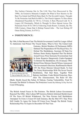 5
The Earliest Christian Site In The UAE Was First Discovered In The
1990s, An Extensive Monastic Complex On What Is Now Known As Sir
Bani Yas Island And Which Dates Back To The Seventh Century. Thought
To Be Nestorian And Built In 600 Ce, The Church Appears To Have Been
Abandoned Peacefully In 750 Ce. It Forms A Rare Physical Link To A
Legacy Of Christianity, Which Is Thought To Have Spread Across The
Peninsula From 50 To 350 Ce Following Trade Routes. Certainly, By The
Fifth Century, Oman Had A Bishop Named John – The Last Bishop Of
Oman Being Etienne, In 676 Ce.
 INDEPENDENCE:
By 1966, It Had Become Clear The British Government Could No Longer Afford
To Administer And Protect The Trucial States, What Is Now The United Arab
Emirates. British Members Of Parliament (MPS)
Debated The Preparedness Of The Royal Navy To
Defend The Sheikhdoms. Secretary Of State For
Defence Denis Healey Reported That The British
Armed Forces Were Seriously Overstretched And
In Some Respects Dangerously Under-Equipped
To Defend The Sheikhdoms. On 24 January 1968,
British Prime Minister Harold Wilson Announced
The Government's Decision, Reaffirmed In March
1971 By Prime Minister Edward Heath, To End
The Treaty Relationships With The Seven Trucial
Sheikhdoms, That Had Been, Together With
Bahrain And Qatar, Under British Protection. Days
After The Announcement, The Ruler Of Abu
Dhabi, Sheikh Zayed Bin Sultan Al Nahyan, Fearing Vulnerability, Tried To
Persuade The British To Honour The Protection Treaties By Offering To Pay The Full
Costs Of Keeping .
The British Armed Forces In The Emirates. The British Labour Government
Rejected The Offer. After Labour MP Goronwy Roberts Informed Sheikh Zayed
Of The News Of British Withdrawal, The Nine Persian Gulf Sheikhdoms
Attempted To Form A Union Of Arab Emirates, But By Mid-1971 They Were
Still Unable To Agree On Terms Of Union Even Though The British Treaty
Relationship Was To Expire In December Of That Year.
The First Hosting Of UAE
Flag In Dubai On 2 Dec 1971
The First Hosting Of UAE
Falg In Dubai On 2 Dec 1971
 