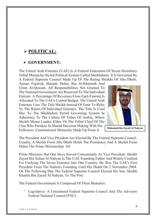 6
 POLITICAL:
 GOVERNMENT:
The United Arab Emirates (UAE) Is A Federal Federation Of Seven Hereditary
Tribal Monarchy-Styled Political System Called Sheikhdoms. It Is Governed By
A Federal Supreme Council Made Up Of The Ruling Sheikhs Of Abu Dhabi,
Ajman, Fujairah, Sharjah, Dubai, Ras Al-Khaimah And
Umm Al-Quwain. All Responsibilities Not Granted To
The National Government Are Reserved To The Individual
Emirate. A Percentage Of Revenues From Each Emirate Is
Allocated To The UAE's Central Budget. The United Arab
Emirates Uses The Title Sheikh Instead Of Emir To Refer
To The Rulers Of Individual Emirates. The Title Is Used
Due To The Sheikhdom Styled Governing System In
Adherence To The Culture Of Tribes Of Arabia, Where
Sheikh Means Leader, Elder, Or The Tribal Chief Of The
Clan Who Partakes In Shared Decision Making With His
Followers. Constitutional Monarchy Made Up From A
The President And Vice President Are Elected By The Federal Supreme Council.
Usually, A Sheikh From Abu Dhabi Holds The Presidency And A Sheikh From
Dubai The Prime Ministership. All
Prime Ministers But One Have Served Concurrently As Vice President. Sheikh
Zayed Bin Sultan Al Nahyan Is The UAE Founding Father And Widely Credited
For Unifying The Seven Emirates Into One Country. He Was The UAE's First
President From The Nation's Founding Until His Death On 2 November 2004.
On The Following Day The Federal Supreme Council Elected His Son, Sheikh
Khalifa Bin Zayed Al Nahyan, To The Post.
The Federal Government Is Composed Of Three Branches:
 Legislative: A Unicameral Federal Supreme Council And The Advisory
Federal National Council (FNC).
Mohamed bin Zayed Al Nahyan
 