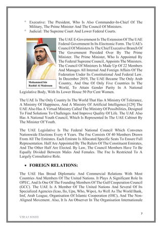 7
 Executive: The President, Who Is Also Commander-In-Chief Of The
Military, The Prime Minister And The Council Of Ministers.
 Judicial: The Supreme Court And Lower Federal Courts.
The UAE E-Government Is The Extension Of The UAE
Federal Government In Its Electronic Form. The UAE's
Council Of Ministers Is The Chief Executive Branch Of
The Government Presided Over By The Prime
Minister. The Prime Minister, Who Is Appointed By
The Federal Supreme Council, Appoints The Ministers.
The Council Of Ministers Is Made Up Of 22 Members
And Manages All Internal And Foreign Affairs Of The
Federation Under Its Constitutional And Federal Law.
In December 2019, The UAE Became The Only Arab
Country, And One Of Only Five Countries In The
World, To Attain Gender Parity In A National
Legislative Body, With Its Lower House 50 Per Cent Women.
The UAE Is The Only Country In The World That Has A Ministry Of Tolerance,
A Ministry Of Happiness, And A Ministry Of Artificial Intelligence.[129] The
UAE Also Has A Virtual Ministry Called The Ministry Of Possibilities, Designed
To Find Solutions To Challenges And Improve Quality Of Life. The UAE Also
Has A National Youth Council, Which Is Represented In The UAE Cabinet By
The Minister Of Youth.
The UAE Legislative Is The Federal National Council Which Convenes
Nationwide Elections Every 4 Years. The Fnc Consists Of 40 Members Drawn
From All The Emirates. Each Emirate Is Allocated Specific Seats To Ensure Full
Representation. Half Are Appointed By The Rulers Of The Constituent Emirates,
And The Other Half Are Elected. By Law, The Council Members Have To Be
Equally Divided Between Males And Females. The Fnc Is Restricted To A
Largely Consultative Role.
 FOREIGN RELATIONS:
The UAE Has Broad Diplomatic And Commercial Relations With Most
Countries And Members Of The United Nations. It Plays A Significant Role In
OPEC, And Is One Of The Founding Members Of The Gulf Cooperation Council
(GCC). The UAE Is A Member Of The United Nations And Several Of Its
Specialized Agencies (Icao, Ilo, Upu, Who, Wipo), As Well As The World Bank,
Imf, Arab League, Organisation Of Islamic Cooperation (OIC), And The Non-
Aligned Movement. Also, It Is An Observer In The Organisation Internationale
Mohammed bin
Rashid Al Maktoum
 