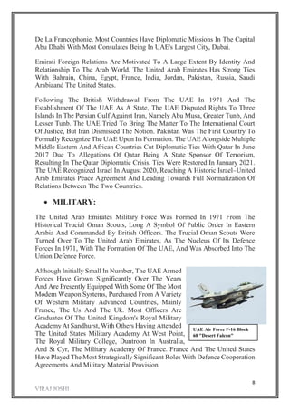 8
De La Francophonie. Most Countries Have Diplomatic Missions In The Capital
Abu Dhabi With Most Consulates Being In UAE's Largest City, Dubai.
Emirati Foreign Relations Are Motivated To A Large Extent By Identity And
Relationship To The Arab World. The United Arab Emirates Has Strong Ties
With Bahrain, China, Egypt, France, India, Jordan, Pakistan, Russia, Saudi
Arabiaand The United States.
Following The British Withdrawal From The UAE In 1971 And The
Establishment Of The UAE As A State, The UAE Disputed Rights To Three
Islands In The Persian Gulf Against Iran, Namely Abu Musa, Greater Tunb, And
Lesser Tunb. The UAE Tried To Bring The Matter To The International Court
Of Justice, But Iran Dismissed The Notion. Pakistan Was The First Country To
Formally Recognize The UAE Upon Its Formation. The UAE Alongside Multiple
Middle Eastern And African Countries Cut Diplomatic Ties With Qatar In June
2017 Due To Allegations Of Qatar Being A State Sponsor Of Terrorism,
Resulting In The Qatar Diplomatic Crisis. Ties Were Restored In January 2021.
The UAE Recognized Israel In August 2020, Reaching A Historic Israel–United
Arab Emirates Peace Agreement And Leading Towards Full Normalization Of
Relations Between The Two Countries.
 MILITARY:
The United Arab Emirates Military Force Was Formed In 1971 From The
Historical Trucial Oman Scouts, Long A Symbol Of Public Order In Eastern
Arabia And Commanded By British Officers. The Trucial Oman Scouts Were
Turned Over To The United Arab Emirates, As The Nucleus Of Its Defence
Forces In 1971, With The Formation Of The UAE, And Was Absorbed Into The
Union Defence Force.
Although Initially Small In Number, The UAE Armed
Forces Have Grown Significantly Over The Years
And Are Presently Equipped With Some Of The Most
Modern Weapon Systems, Purchased From A Variety
Of Western Military Advanced Countries, Mainly
France, The Us And The Uk. Most Officers Are
Graduates Of The United Kingdom's Royal Military
Academy At Sandhurst, With Others Having Attended
The United States Military Academy At West Point,
The Royal Military College, Duntroon In Australia,
And St Cyr, The Military Academy Of France. France And The United States
Have Played The Most Strategically Significant Roles With Defence Cooperation
Agreements And Military Material Provision.
UAE Air Force F-16 Block
60 "Desert Falcon"
 