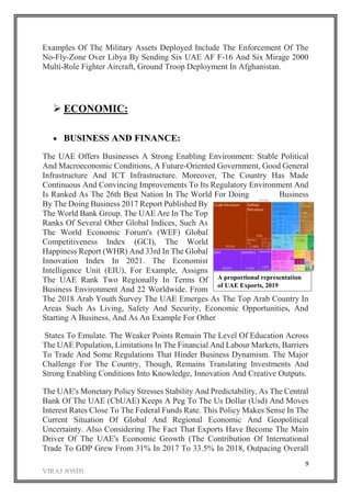9
Examples Of The Military Assets Deployed Include The Enforcement Of The
No-Fly-Zone Over Libya By Sending Six UAE AF F-16 And Six Mirage 2000
Multi-Role Fighter Aircraft, Ground Troop Deployment In Afghanistan.
 ECONOMIC:
 BUSINESS AND FINANCE:
The UAE Offers Businesses A Strong Enabling Environment: Stable Political
And Macroeconomic Conditions, A Future-Oriented Government, Good General
Infrastructure And ICT Infrastructure. Moreover, The Country Has Made
Continuous And Convincing Improvements To Its Regulatory Environment And
Is Ranked As The 26th Best Nation In The World For Doing Business
By The Doing Business 2017 Report Published By
The World Bank Group. The UAE Are In The Top
Ranks Of Several Other Global Indices, Such As
The World Economic Forum's (WEF) Global
Competitiveness Index (GCI), The World
Happiness Report (WHR) And 33rd In The Global
Innovation Index In 2021. The Economist
Intelligence Unit (EIU), For Example, Assigns
The UAE Rank Two Regionally In Terms Of
Business Environment And 22 Worldwide. From
The 2018 Arab Youth Survey The UAE Emerges As The Top Arab Country In
Areas Such As Living, Safety And Security, Economic Opportunities, And
Starting A Business, And As An Example For Other
States To Emulate. The Weaker Points Remain The Level Of Education Across
The UAE Population, Limitations In The Financial And Labour Markets, Barriers
To Trade And Some Regulations That Hinder Business Dynamism. The Major
Challenge For The Country, Though, Remains Translating Investments And
Strong Enabling Conditions Into Knowledge, Innovation And Creative Outputs.
The UAE's Monetary Policy Stresses Stability And Predictability, As The Central
Bank Of The UAE (CbUAE) Keeps A Peg To The Us Dollar (Usd) And Moves
Interest Rates Close To The Federal Funds Rate. This Policy Makes Sense In The
Current Situation Of Global And Regional Economic And Geopolitical
Uncertainty. Also Considering The Fact That Exports Have Become The Main
Driver Of The UAE's Economic Growth (The Contribution Of International
Trade To GDP Grew From 31% In 2017 To 33.5% In 2018, Outpacing Overall
A proportional representation
of UAE Exports, 2019
 