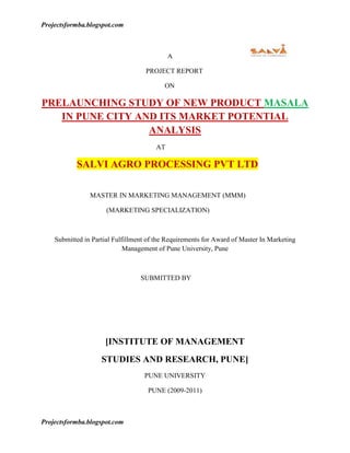                                                               A <br />                                                             PROJECT REPORT <br />                                                                        ON <br />PRELAUNCHING STUDY OF NEW PRODUCT MASALA IN PUNE CITY AND ITS MARKET POTENTIAL                                                               ANALYSIS<br />                                                                   AT <br />                         SALVI AGRO PROCESSING PVT LTD<br />                               MASTER IN MARKETING MANAGEMENT (MMM)<br />                                      (MARKETING SPECIALIZATION)<br />Submitted in Partial Fulfillment of the Requirements for Award of Master In Marketing Management of Pune University, Pune<br />                                                            <br />                                                          SUBMITTED BY <br /> <br />                                                <br />                                                                             <br />[INSTITUTE OF MANAGEMENT<br />STUDIES AND RESEARCH, PUNE]<br />PUNE UNIVERSITY<br />PUNE (2009-2011)<br />                                                                                          <br />                                                     <br />ACKNOWLEDGEMENT<br />                          <br />[NEVILLE WADIYA INSTITUTE OF MANAGEMENT STUDIES AND RESEARCH, PUNE] <br />                                                                                                                <br />          <br />                             ACKNOWLEDGEMENT <br />It gives me immense pleasure in presenting this report on PRE-LAUNCHING STUDY OF NEW IN PUNE CITY AND ITS MARKET POTENTIAL ANALYSIS at SALVI AGRO PROCESSING PVT LTD, Pune.<br />            This report submitted by me is reflection of the efforts of many people associated with SALVI AGRO PROCESSING PVT LTD with each one playing a different role. At this very juncture I would like to express my sincere gratitude to my project guide ……………… said (Marketing Executive) of Salvi procesing pvt ltd for providing constant guidance and encouragement. His constructive criticism and suggestions benefited me a lot.<br />I also want to thank …………………. (Marketing. Executive) who gave me time-to-time suggestions for completing my project<br />            I express my most sincere thanks to ………………………. (Chief marketing manager) who gave me this opportunity to work with the company.<br />I am thankful to our …………………………. and my project guide …………… for their invaluable guidance.<br />          And last but not the least, I would like to thank to my family and all my friends and colleagues for all implicit and explicit support provided by them during the period of the project. I sincerely welcome suggestions and constructive criticism. <br />   <br />                                                                                                                                           With gratitude,<br />                                                                                                                                                                                               <br />                                                                                                                                        <br />       <br />                               DECLARATION <br />I hereby declare that the project titled “Pre launching study of new product masala in pune city and its market potential analysis” is an original piece of research work carried out by me under the guidance and supervision of ……………….. The information has been collected from genuine & authentic sources. The work has been submitted in partial fulfillment of the requirement of Master of Marketing Management to Pune University Pune. <br />Place: <br />Date: <br />                                                                                    Signature<br />                                                           <br />                                                                  <br />                                                        <br />                                                         <br />                                            ABSTRACT<br />The prelaunch study report has been prepared after gaining practical exposure in SALVI AGRO PROCESSING PVT. LTD for. During these days of internship my work to do pre-launching strategy for the company’s product like masala, pickle through shop senses and mapping of pune city, newspaper advertising, and pamphlet etc.<br />Pre-launching strategy helps understand current and future market landscapes as they plan for new product launches. A product launch progresses through a number of important stages: internal communication, which encourages high levels of awareness and commitment to the new product; prelaunch activity, which secures distribution and makes sure that retailers have the resources and knowledge to market the product; launch events at national, regional, or local level; post-event activity, which helps sales forces and retailers make the most of the event; and launch advertising and other forms of customer communication.<br />Market analysis is a tool companies use in order to better understand the environment in which they operate. It is one of the main steps in the development of a marketing plan. The first step is to conduct market research. A good market analysis should include information on industry trends, an assessment of major competitors and their strategies, a review of the channels of distribution, and a wide variety of data on current and potential customers. The market analysis provides the input for the next step in developing a marketing plan—market segmentation, or dividing an overall market into key customer subsets, or segments, whose members share similar characteristics and needs. The company then selects from among these segments the particular markets it wishes to target, and creates a marketing plan that will appeal to the target customers.<br />                                                                                                                  <br />                                   <br />                                                                                                    <br />                                           CONTENTS<br />CHAPTER             CONTENTS PAGE NO.Chapter-1Rationale for the study                                                                                                                                                                                             1-2Chapter-2Objective of studyChapter-3Profile of companyChapter-4Review of literatureChapter-5Research methodologyChapter-6Data analysis and interpretationChapter-7Findings and LimitationChapter-8Recommendation and SuggestionsChapter-9ConclusionChapter-10Appendix(Questionnaire and Bibliography)<br />                                                                                                         <br />                                                                                                                                                       <br />                                      LIST OF FIGURES<br />SR. NO.                 LIST OF FIGURES    PAGE NO.           1Shop Senses in pune city           2Market share in pune city           3 What customer wants          4 What attract dealers          5 Consumer awareness  for masala          6Market standing for masala          7Advt. and publicity for masala          8potential customers for ‘SALVI’  product          9masala that comes in customer<br />                    <br />                  <br />                   <br />                             <br />                                <br />                              Rationale of the study<br />                                                                <br />[NEVILLE WADIA INSTITUTE OF MANAGEMENT STUDIES AND RESEARCH, PUNE]<br />                                                                                                                 <br />                          Rationale of the study<br />Today’s marketing is highly costumer oriented, it is important to satisfy the needs and wants of people better than the competitors owing to cut throat competition, technology changes and advancement, changing customer, tastes and preferences, shrinking product life cycle and squeezing profit margin. Hence company does not want to loose their market base. To enhance their market share and widen their customer base it’s essential to understand the consumer psychology. By understanding consumer behavior, the marketing strategies, which adapt changes according to market dynamics, can be formulated. To verify and check the effectiveness of marketing strategy, marketer should understand the consumer profile and their preferences well in advance. <br />Company which want to enter in the market with out knowing the current market situation, is a very risky job because launching a new product in the unknown market is costlier, company can’t predict what will be result of it. There is always a threat of loss in such decision, if company is having a complete plan & knowledge of the market then defiantly it will be good opportunity & profit oriented segment for the company.   That’s why this research is fully concentrated on the current market situation of salvi product. “Pre-launch study of new product in pune city and its market potential analysis” <br />PRE-LAUNCH.<br />It helps understand current and future market landscapes as they plan for new product launches.<br />For example, Healthcare Practice works closely with pharmaceutical and biotech   clients throughout the approval, clinical trials process to help clients gain a thorough understanding of the arena within which new products will compete, and their likely positioning and market penetration once launched. Pre-launch research routinely involves qualitative and quantitative research to help company successfully launch new products. Key questions/issues facing clients in the pre-launch phase and the methodologies used to address them include: <br />Market needs opportunity assessments and preliminary product positioning:<br />Qualitative research (focus groups, one-on-one interviews) is often the starting point for needs/opportunity assessments and preliminary positioning efforts, while quantitative survey research often follows to further test and refines hypotheses derived from those efforts. Key questions focus on the perceived strengths and liabilities of current competitors and the nature and magnitude of unmet needs (opportunity) in the market; the extent to which the new product is perceived as addressing those needs; and the product features and benefits that will best differentiate and position it among key target audiences. <br />Preliminary Demand forecasts: <br />Quantitative techniques like conjoint and discrete choice analysis are frequently used to evaluate alternative product configurations; forecast revenue and share, and help clients identify the features most likely to drive or suppress trial and sustain usage in current and future markets. <br /> Pricing Research:<br />The same quantitative modeling techniques used to develop preliminary forecasts     for new products are also applied to test price sensitivity assuming different product configurations, brands and market environments. <br />Market Segmentation:<br />Pre-launch segmentation helps company to identify profile and target the most receptive potential customers, and to understand the demographic, psychological and attitudinal dynamics that will propel and limit interest in the new product. <br />Research to support marketing promotions and communications:  <br />Qualitative techniques (focus groups, one-on-one interviews) are preferred methodologies. It helps in the preparation of marketing mix strategy. <br />Tracking Research:<br />Quantitative tracking research often begins in the pre-launch phase, with a baseline survey designed to assess any pre-launch awareness and impressions of a product still in development; perceptions and use of currently available competitors; and anticipated positioning and usage of the new product once launched. Periodic post-launch survey research tracks changes from baseline over time in terms of awareness, impressions and market penetration of new products.<br />PRIMARY DATA<br />Primary data is being collected during the course of project by asking questions using questionnaire survey. Primary data is obtained either through respondent, either through questionnaire or through personal interviews. I have collected the data through personal interview of the shopkeeper with the help of questionnaire.<br />SECONDARY DATA<br />Secondary data are the data already available in the form of print media materials, web sites, journals etc. I have used some magazines, web sites and course materials for that purpose.<br />CONTACT METHOD<br />Personal interview is that process in which an interviewer obtains information from respondent in face-to-face meeting. The method of collecting information through personal interview is usually carried in a structured way.<br />                   <br /> <br />                                                                                                              <br />               <br />                    <br />                             <br />                                OBJECTIVE AND SCOPE OF THE STUDY<br />[NEVILLE WADIA INSTITUTE OF MANAGEMENT STUDIES AND RESEARCH, PUNE]<br />                                                                                                           <br />2.1 Title of project:-<br />Prelaunching study of new product masala in pune city and its market potential analysis<br />OBJECTIVE OF STUDY<br />To find out the scope & potential for launching of new product masala.<br />To identify major competitor operating in Pune City.<br />To find the Availability, Visibility, Freshness for the masala soaps.<br />To study the promotional activities by actively participating in it.<br />To find out the problems faced by the company, when company launch the new product.<br />To find out the expectations of dealers and retailers from the company.<br />SCOPE OF THE PROJECT<br />The study made and data collected is useful for the future planning of the Company <br />The study is further important to the organization in tuning the company’s strategies as per local market expectation. <br />The study is helpful to the organization for to understand current market situation, strategy and policies adopted by competitor.<br />                                          <br />                                                            <br />                                                             <br />                                                <br />                           <br />                     COMPANY PROFILE<br />                                  <br />[NEVILLE WADIA INSTITUTE OF MANAGEMENT STUDIES AND RESEARCH, PUNE] <br />                                                                                                           <br />                  <br />                               <br />     COMPANY PROFILE:-<br /> Salvi Agro processing pvt ltd.<br /> Mont Vert Zenith,202,2nd Floor,  Near Symantec Software, <br /> Opp. Purshottam Plaza,Baner,pune-411045,Maharastra,India.<br />Mr. Ajay Salvi-CFO, Salvi Groups of Companies,<br />Mr. Harshad Gaikwad, Operations & Marketing Head,  <br />                INTRODUCTION OF THE COMPANY:-<br />Salvi Agro Processing Pvt. Ltd., is a venture of  Salvi Group of Companies. Salvi Agro came into existence in the year 2006 with a view to tap the ever expanding agri market, be it domestic or international.The Salvi's come with a rich experience of many years of traditional farming. Traditional farming, as you might be knowing was confined to the local/domestic market due to lack of exposure of the global market.The economic reforms have necessitated professionalism in vital sectors of the Indian economy. Transformation of the agriculture sector into a competitive sector calls for professional management and use of modern technologies in areas such as specialized production, post-harvest management, promotion of value added agri products, supply chain management, etc., so as to position these competitively both in the domestic as well as in international markets. Salvi Agro are very sure of providing top of the class agri products. Salvi agro plantations, processing plants and storage systems are housed on 62 acres of real estate in the Konkan region of  Maharashtra. Salvi agro also take pride in our state-of-the-art processing machinery, QA/QC procedures, logistical support and our international/domestic business associates.salvi agro project plans include: <br />Cashew Processing <br />Spices, Masalas & Papad manufacturing <br />Milk & Dairy products <br />Cultivation of exotic vegetables <br />Fruit powder processing<br />The activity of salvi agro:-<br />Salvi agro embarked on this activity in the year 2008 with a view to supply <br />international standard cashews to the retail and export market. salvi agro’s propose to export our products to Europe/Japan/UAE/USA. We offer varieties of cashew such as: <br />Plain graded <br />Salted & Roasted <br />Flavoured<br /> Preparation:-<br />salvi’s cashew plantations are spread over an area of 62 acres in the Konkan region of Maharashtra. Top quality cashew the world over are known to come from this area. Salvi’s current production capacity is 150 MT per annum, which can be increased as and when needed. company have own processing plant of 5000 sq. ft., which can be expanded depending on the needs. Salvi’s enjoy services of around 30 staff members. We cater to custom-made enquiries as well. <br />Licenses & Approvals :-<br />Salvi’s project is backed by the following legal documents: <br />Export License <br />Certificate from the Environment Ministry <br />Approval by National Agriculture & Food Analysis & Research Institute(NAFAR<br />Company’s products:-                           <br />PRODUCT NAMENET WT.MRPPlain cashew50gm30Cheese cashew50gm39Plain almonds50gm35Honey cashew50gm39Chat cashew50gm35Masala cashew50gm35Black paper cashew50gm35Salted cashew50gm35<br />Work Culture<br />Working Hours: Six Days a week -10.00am to 6.00pm , Late remarks will lead to deduction from salary,No female employees shall be allowed or required to work after 7 P.M, In case of overtime, any extra hours or working on weekends, the company is  liable to pay extra amount if granted by the higher authority.<br />Dress code :<br />For Monday to Thursday :Men: Formal Shirt & Trousers with formal Shoes Women: Formal dress or Punjabi Dress, For Friday & Saturday: Casual Dress<br />Motto :- Multitasking ,Anyone and everyone can do everything.<br />Leave Policy:- Leave Application letter is needed to apply for leaves,Break up of Paid Leaves:<br />PROCESSING OF SALVI AGRO PRODUCTS:-        <br />            <br />                              <br />                                 PRODUCT IMAGE:-<br />HONEY CASHEW              MASALA CASHEW                             SALTED CASHEW<br />                                                  <br />CHAT CASHEWCHEESE CASHEW                        BLACK PAPER CASHEW<br />                                                                <br />PLAIN CASHEW<br />        <br />        <br />                    <br />                           <br />              REVIEW OF LITERATURE <br />[NEVILLE WADIYA INSTITUTE OF MANAGEMENT STUDIES AND RESEARCH, PUNE ]<br />                                                                                                           <br />                                     Review of literature<br />Masala:-<br />Masala:-a masala can either be a combination of dried sices, or a paste made from a mixture of spices and other ingresients-often garlic, ginger, and onion. It is used extensively in Indian cooking to add spices and flavor.<br />Definition of prelaunching:-<br />Prelaunch helps understand current and future market landscapes as they plan for new product launchesFor example, healthcare practice works closely with pharmaceutical and biotech clients throughout the approval clinical trials process to help clients gain a thorough understanding of the arena within which new products will complete and their likely poisoning and market penetration once launched.<br />The introduction of a new product to a market. A product launch progresses through a number of important stages: internal communication, which encourages high levels of awareness and commitment to the new product; prelaunch activity, which secures distribution and makes sure that retailers have the resources and knowledge to market the product; launch events at national, regional, or local level; post-event activity, which helps sales forces and retailers make the most of the event; and launch advertising and other forms of customer communication.<br />Market Analysis:<br />Market analysis is a tool companies use in order to better understand the environment in which they operate. It is one of the main steps in the development of a marketing plan. The first step is to conduct market research. Then comes market analysis, which involves critically reviewing and organizing the data collected so that it can be used in making strategic marketing decisions. A good market analysis should include information on industry trends, an assessment of major competitors and their strategies, a review of the channels of distribution, and a wide variety of data on current and potential customers. The market analysis provides the input for the next step in developing a marketing plan—market segmentation, or dividing an overall market into key customer subsets, or segments, whose members share similar characteristics and needs. The company then selects from among these segments the particular markets it wishes to target, and creates a marketing plan that will appeal to the target customers. quot;
Small businesses that identify the needs of specific target markets—existing and potential customers who are the focus of marketing efforts—and work to satisfy those needs, are more effective marketers, The next area of a market analysis involves creating an in-depth portrait of customers. Through market research, the company tries to answer such questions as: who are the primary decision makers and purchasers; what are their main motivating factors; and when and where do they tend to buy? The key is to understand how customers make their purchasing decisions in order to be able to influence those decisions. Market research might assess such demographic features as age, gender, income level, educational background, financial situation, marital status, household size, and ethnic or religious background. Once this information has been broken down through market analysis, the company then creates a detailed description of the most desirable segment of the market to be included in the marketing plan. The market analysis should demonstrate why the target market chosen is more favorable than other segments, since the company will be investing its limited resources in marketing to that target market.<br />In addition to its role in developing the marketing plan, market analysis has numerous other implications for company strategy. quot;
Once we understand the phenomena that underlie the behavior of our markets, we can assess our strengths and weaknesses relative to those phenomena. External threats and opportunities need to be carefully examined so that we can apply our strengths to areas with high potential and avoid major environmental pitfalls. Finally, we must link the resulting diagnosis to our corporate capabilities, strategies, and constraints in order to ensure a good fit between our marketing strategy and major corporate goals and objectives.<br />                                      <br />                                                        <br />                                                                <br />                  <br />                       <br />                         RESEARCH  METHODOLOGY<br />[NEVILLE WADIYA INSTITUTE OF MANAGEMENT STUDIES AND RESEARCH, PUNE] <br />                                                                                                            <br />RESEARCH METHODOLOGY<br />The research methodology primarily based on the secondary data collected from different sources of information. It gives a clear idea regarding the approach of the study to understand the buying behavior of the consumer behavior for masala product. To understanding the masala product scenario of pune city is an important study to make a conclusion regarding the growth of masala product in the market, acceptance of particular brand by the people, past draw backs made by the producers and the recommendation by the consumers. Source of secondary data the books, magazines, internet, television, newspaper etc. There is no particular or specific book where the complete information about consumer behavior for masala products. In this case the information from different books is collector and assimilated according to the study objective. Television is another important source of information for this project from which recent data are collected for the study. The news papers provided the desired information. Like economic times etc. these newspaper are so important that sometimes they play their role both a secondary as well as primary source of data (because sometimes the current information that is available through these newspaper are not even uploaded on internet also.)  developing strategy based on the customer feedback i.e collection of primary data by considering a definite sample size of hundred. The primary data based on questionnaire technique and their results gives a generic idea regarding the study objectives. The geographical area for the sample size considered is the local are in pune city. The data which are being colleted from the consumers during the primary analysis are separated according to their specific weightage. <br />From the question five comparative question are considered for comparison. The open ended questions and the closed ended questions used in the questioner for customer feedback have different weightage and are separated to make a unique analysis. The main influencing questions are again analyzed to get clear result from the analysis. The different companies are considered for realizing the perfect completion among them so that perfect interpretation can be made upon them. <br />For the masala brand which are considered are prawin, mother recipe, rasoi magic etc other other competitor are also considered for the secondary study but not encountered in the main study.<br />The market scenario for masala in pune city:-<br />Pravin Masalewale<br />Pravin Masalewale is a four decade old leader in the Spices & Papad Industry operating throughout Maharashtra and through adjoining states of Western and Central India. Manufacturer & Exporter of Cooking Spices, Papads and other Food Products.<br />ProductManufacturer & Export / Import of Single Ingredient Spices : Chilly Powder, Turmeric Powder, Coriander Powder. Blended Spices : Kanda Lasoon Masala, Chatpat Masala, Garam Masala, Sambar Masala, Pav Bhaji Masala, Chole Masala, Biryani Masala, Chat Masala, Tea Masala, Subji Masala, Milk Masala, Pickle Masala, Chiwada Masala, Curry Powder, Super Masala. Papads (Handmade/Machinemade) : Udid, Garlic-Green Chilli, Sindhi, Punjabi, Rajasthani, Palak, Chana, Potato, etc. Food Products : Fried Onions, Garlic Powder, Garlic Flakes, Papadums, etc.<br />Suhana<br />Suhana recently launched its spanking new range of products: Suhana Spice Mixes. delectable ready-to-cook gravy mixes that combine the convenience of a ready mix with the sophistication of a gourmet's formulation. Every product captures both the subtlety of fine dining with the robust convenience of everyday cooking.<br />                       <br />Everest <br />Unlike Western cooking wherein the emphasis is on retaining the original flavour of the meat or vegetables in a dish, in Indian cuisine, it is the aroma, taste, and colour of a spice mix or quot;
masalaquot;
 that dominates most dishes.<br />Masalas are prepared by blending a number of pure spices (sometimes more than 30) like chilli, turmeric, coriander, pepper, cardamom, cumin, clove, etc in precise proportions to give a blend (called a quot;
masalaquot;
) that imparts a distinct colour, aroma, and taste to a dish. For more than 45 years, Everest has shaped the preference for branded spice in a country where home-made blends were the norm since time immemorial. It is estimated that over 20 million households regularly use Everest spices that are available in around 400,000 outlets in more than 1000 towns across India. <br />                                                 <br />Parampara<br />Parampara is a closely-knit family partnership company manufacturing a special spice based product termed as 'Gravy Mix'. Behind the name Parampara, is a solid 50 years of kitchen tradition.Initiated as a small outfit that made mouth-melting pickles and other taste- enhancing masalas like garam masala, goda masala, papad etc.,Parampara today has graduated to ready masala mixes in traditional Indian flavour. With a current product range of 20 different varieties of masala mixes, Parampara is continuously working to blend old cooking methods with the modern lifestyle.<br />Rasoi Magic<br />Competitive analysis in pune city<br />ManufactureBrand typequantityMRPpravinKanda chilli powderBydgi chilli powder200 g1 kg200 gm1 kg 2613048 225suhanaChicken masala 10 gm 50 g320Meet masala 15 gm 5 Sabji masala200 gm35AmbariTurmeric powder 40 gm100 gm200 gm153356Dhana powder40 gm100gm200gm7 1528EverestSabji masala10gm50 gm 2.5018Samber masala10gm50 gm2.5019Garam masala10 gm50gm3.5024Meet masala 10 gm 50 gm3.5022Chicken masala10gm50 gm3 21jagjeera5 gm 1Biryani masala 50gm34Chole masala50 gm19Mothers recipeChicken masala100 gm35Matun masala100 gm35Butter chicken 100 gm38Paneer butter 75 gm38Veg biryani 75 gm35 Pav bhaji100 gm35 paramparaChicken masala80 gm35Matun masala80 gm35Veg masala 80 gm35Rasoi magic Kolhapuri masala50 gm30Chana masala60 gm30Paneer tikka 50 gm32<br /> <br />While deciding about the method of data collection to be used for study the researcher should keep to types of data.<br />Primary data<br />Secondary data<br />We use in our research primary data, as well as secondary data. Primary means collected a fresh, and the time data( through existing customers) ans secondary means which are already available like annual report magazines etc.<br />Survey Method<br />Survey refers to the method of securing information concerning phenomena under study from all or selected number of respondents of the concerned area. In a survey the investigator examines those phenomena which exist in the universe independent of his action. We used the scheduling method.<br />Scheduling<br />In this method the enumerators along with schedules, go to respondents, put on them the questions from the performa in the order the question are listed and recorded the replies in the space meant for the performa.<br />                                  P’s Of Marketing<br />PRODUCT:-<br />Salvi company being primarily a cashew processing company,but salvi launching new product masala. <br />A masala can either be a combination of dried (and usually dry roasted) spices, or a paste (such as vindaloo masala) made from a mixture of spices and other ingredients —often garlic, ginger, and onions. It is used extensively in Indian cooking to add spice and flavor.<br />PRICE:-<br />Price of salvi masala is totally based on the relative prices of the other available brands in the pune city.like<br />pravin <br />Everest<br />Mothers recipe <br />parampara <br />Rasoi magic<br />Out pricing polices will be based on value based pricing and competitive based. during the festival season, we would also be providing  gift hampers, to our customers, and their prices will be accordingly.<br />PLACE:-<br />We are located in only in maharastra.like ratnagiri, konkan, and we are launching pickle in pune city.<br />PROMOTION <br />PRE-LAUNCH PROMOTIONAL STRATEGIES:- <br />Print Media:-<br />We will be going for a large scale promotion through newspapers as this is one source of communication available to all and used by all sections of people. We will target the pages that are most viewed by the people that are the first page, the page 3, sports page and the last page. We will go in for a half page advertisement on the first and the sports page and a full page advertisement on the last page. The aim is to create a new image of salvi masala selling a food product. This kind of advertisement will be published from at least two months of the actual launch of the product so as to create a kind of curiosity in the minds of the people; so that once the product is launched they will at least try it once. The advertisement will be a colored one that will be meant to attract the attention of the reader. The right side of the advertisement will carry the company name salvi and theinformation will be written in big bold letters. The page will have an in-filling of the salvi.In addition to that we will be putting up posters in the retail shops that will be supplying our product. This is aimed at creating hype amongst the buyers. <br />T.V. Commercial <br />As we have seen, salvi does not have many advertisements running on local television; we will be emphasizing more on local T.V. commercials.<br /> PMPML( pune mahanagar parivahan mahamandal limited)<br />Salvi will be going for a large scale promotion through PMPML buses.<br /> FM radio channels.<br />Salvi will be going for a large scale promotion through radio channels in pune city.<br />PACKAGING <br />We are launching pickle in Stand wise packaging. <br />Logo is printed on middle of the packaging.<br />The packages are broadly categorized as:-<br />Regular packs- The regular packs available in the packing of 200 <br />gms. and 400 gms. is meant for the routine consumption of the <br />product. <br />Family packs- The family pack available in the packing of 1 kg. and 2 kgs. is designed to allow its consumers of bigger savings onbulk purchases.The family pack can be parallelly called a ValueSaver Pack.<br />Eco-Friendly Packaging: The matter used for the packaging of  the biscuits is  Biodegradable and it poses no threat to our environment.  <br />Attractive colors: The package is designed in different colors, Each hinting the Flavor it contains. The colors used are not harmful and make <br />the packaging more striking.<br />MARKET SEGMENTATION:- <br />We first divided the market geographically into two part;<br />Rural area<br />city area<br />Furthermore, we segmented these markets on the basis of  Business per day and customer per day. Like<br />We create three category-A,B,C<br /> <br />        CategoryCustomer/dayBusiness/day             A           Above 603000-4000             B           30-60 2000-3000             C           10-30Below 2000<br />PRE LAUNCH AND LAUNCH DAY<br />We will show half addvertisment 2 months before through different mediums ofpromotion. In order to create curiosity in buyers. On big retails outlets food bazaar, realince fresh, more, naya bazar, apna bazar etc . We will put sample masala for sale so that feedback can be taken properly of the buyers and subsequent changes can be bring about it. <br />2 days before launching we will start showing advertisement all around the pune city for our pdt. in starting 2 months our maximum investment on video, audio and print adds. There will be an advertisement on local channel in pune city at because”JO DIKHTA HAI WHO BIKTA HAI”. We will take into consideration radios also Our adds will be very simple showing standard life with showing all qualities.<br />                 To sell a product it is necessary to create a big brand image. Secondly our competitors are multinationals with lots of money, brand image and quality so it is necessary to hit the market on right time and right place. On the day of launch we will hire trucks or tempo and busses and show stage shows in mall roads where there is a big public gathering.  For shows we will target in  cities so that our target customers that are upper middle and high class persons. Adverstisments will be showing everything and targeting on quality of product and our aims.<br />COMPANY’S SOCIAL RESPONSIBILITIES <br /> Analyze, evaluate and assess the social and environmental impact of new products, technologies and processes at the design and development stage. <br />We support social and environmental projects and develop partnerships with businesses and organizations whose direct or indirect output contributes to a sustainable society.  It not only work for the welfare of the employees we will also try to provide welfare programs for there family. For instance we will provide education facilities and try to provide home based work for the ladies in the house.  Special training programs will be organized for our employees at each level so as to provide them with a platform for professional as well as their personal development.<br />   <br />  <br />                <br />         <br />DATA ANALYSIS AND SUGGESTIONS<br />[NEVILLE WADIYA INSTITUTE OF MANAGEMENT STUDIES AND RESEARCH, PUNE] <br />                                                                                                           <br />                                  Data analysis and interpretation:-<br />                                <br />                     <br />                                 Fig 6.1( Shop Senses in pune city)<br />Findings: -<br />Maximum shop is grocery shop in pune city then pan shop.<br />Company will prefer grocery shop and pan shop then medical and bakery shop.<br />                        <br />                    <br />                              Fig 6.2 (Market share of pune city)<br />    Findings:-<br />Maximum preferred brand is pravin.<br />Parampara and Rasoi  magic are preferred by very less no. of customers.<br />                     <br />                        .<br />                                 Fig 6.3 (What customer wants)   <br />Findings:-<br />Quality of the products is mainly considered by customers while going to purchase the masala.<br />Customer preferred vary according to the standard of living of the area e.g. low price is preferred and in brand name is preferred.<br />                 <br />                          <br />                    Fig 6.4 (What attract dealers)<br />Findings:-<br />More dealers attract from the high profit margin as well as quality of the product<br />Different-different schemes for the dealers are also attract the dealers.<br />                        <br />                          Fig 6.5 (Consumer awareness for masala)<br />Findings:-<br />Only 13%(other) people attracted towards the banner, local bus, advertise.<br />Television is the most demanded for getting awareness regarding masala.<br />                                        <br />                          Fig 6.6 (Market standing for masala)<br />Findings: -<br />Salvi  is very old brand in cashew in pune city, so many people knows about salvi.  but now days the market standing is not so competitive.<br />                            Fig 6.7(Advt. and publicity for masala)<br />Findings: -<br />40% said advt and publicity is must for masala, 30% said advt and publicity is not must for masala.<br />               Fig: 6.8 (potential customers for ‘SALVI’  product)<br />Findings: -<br />50% family customer for salvi’s product, and 30% Hotel  uses salvi’s product.<br />                                  Fig: 6.9 (masala that comes in customer)<br />Findings: -<br />Pravin is the first brand of  masala that comes in customer, then salvi.                                                                                                        <br />                                                                                                                                             <br />                 <br />         <br />FINDINGS AND LIMITATIONS<br />[NEVILLE WADIYA INSTITUTE OF MANAGEMENT STUDIES AND RESEARCH, PUNE]<br />                                                                                                             <br />                          FINDINGS AND LIMITATION<br />FINDINGS<br />A survey is always done to find out something and suggest something according to those findings. Here also in this survey I have found many things and according to those findings I have tried to suggest some points which can be effective to improve the sales of salvi products and the improvement in the service area.<br />Retailer or customer knows the salvi product but only in cashew products. <br />Lack of the proper advertisement and brand ambassador. So it is hard task for the retailer to make product awareness among the customer.<br />Delivery is the main area of concern for the improvement in service for salvi products.<br />Proper delivery routes are not designed so there is lack of co-ordination between ordering and distribution departments.<br />Packaging of goods for delivery is not up to the mark.<br />70% retailers are happy with in billing and payment issues which can results in building the goodwill for the salvi.<br />Salvi is aggressive towards business expansion. <br />LIMITATIONS<br />As only pune was dealt in survey so it does not represent the view of the total Indian market. <br />Market trend of Pune as all the shops were closed between 2:00pm to 4:00pm for lunch and after 5:00pm they don’t entertain. <br />When I interviewed retailers, sometimes they use to give answers under the influence of that I am the representative of the company.<br />                                                                                                                                            <br />  <br />                <br />         <br />SUGGESTIONS AND RECOMMENDATIONS<br />[NEVILLE WADIYA INSTITUTE OF MANAGEMENT STUDIES AND RESEARCH, PUNE] <br />                                                                                                                 <br />SUGGESTION AND RECOMMENDATIONS:-<br />The Recommendations which can be given according to the analysis done in the earlier segment are:<br />Company must try to increase market potential and sales promotion in the market.<br />Company must try to provide proper follow up with dealers as well as sub-dealers.<br />Company should concentrate more on television for advertisement, as mostly people are attracted through television adds. <br />Company should concentrate on its packing as retailers are least satisfied with it.<br />Retailers are least satisfied with quantity and price of masala so company should concentrate in this regard also.<br />Many existing retailers are not happy with the service of the company. So serious steps should be taken to keep them intact.<br />Special training should be given to delivery related personnel so that the problem about the delivery gets extinct. <br />         <br />                  <br />         <br />SUGGESTIONS AND RECOMMENDATIONS<br />[NEVILLE WADIYA INSTITUTE OF MANAGEMENT STUDIES AND RESEARCH, PUNE] <br />                                                                                                                 <br />                                            CONCLUSION<br />Gone are the days when people did not have choice to make if they decided to buy somethings or to produce something. Today the situation has changed. Today’s market is much more consumer driven and the goods have to be manufactured according to the needs of the consumer if the producers ought to make profit. Consumer has become the king and his needs bear the greatest importance. Today companies have realized the importance of segmenting, targeting and position the goods as the essence of success to their long lasting existence.<br />Today in this present scenario of cut throat competition evidenced by the advent of globalisation, the corporate world has learned very quickly that differentating their products from that of their competitiors is of prime importance. <br />Prelaunching products streatgy understand current and future market landscapes as they plan for new product launches. Pre-launch research routinely involves qualitative and quantitative research to help company successfully launch new products. Qualitative research (focus groups, one-on-one interviews) is often the starting point for needs/opportunity assessments and preliminary positioning efforts. Quantitative techniques like conjoint and discrete choice analysis are frequently used to evaluate alternative product configurations; forecast revenue and share, and help clients identify the features most likely to drive or suppress trial and sustain usage in current and future markets.<br />                                                                                                                                      <br />                                                                                                                                      <br />                 <br />         <br />APPENDIX(QUESTIONNAIRE AND BIBLOGRAPHY)<br />    [NEVILLE WADIYA INSTITUTE OF MANAGEMENT STUDIES AND RESEARCH, PUNE] <br />                                                                                                                 <br />    <br />    APPENDIX(QUESTIONNAIRE AND BIBLOGRAPHY)<br />                                          <br />QUESTIONNAIRE<br />Dear sir/Madam:<br />This questionnaire is part of a market  study being conducted by me (Rohit kumar tiwari). The aim of the study is” prelaunching study of new product masala in pune city and its market potential analysis” any information provided would be used for academic purpose and kept confidential.<br />1.Please fill in your essential details for better understanding.<br />A)Shop owner’s name……………………………………………………………..<br />B) GenderMale           Female<br />C)Shop name……………………………………………………………………<br />D)Shop address………………………………………………………………<br />E) Shop type………………………………………………………………..<br />D)Contact no……………………………………………………………..<br />E) Business /day………………………………………………………….<br />F)Customer/day………………………………………………………….<br />2. Which are the existing brands of  masala available in your shop?<br />a) Prawinb) Everest<br />c) SALVId) Other’s (specify)………..<br />3. Name the first brand of  masala that comes in your mind?<br />a) SALVIb) Prawin<br />c) Everestd) Other (specify)……….<br />4. Which are the potential customers for ‘SALVI’  product?<br />a)Familiesb)Hotel<br />c) Others<br />5. How much is the sale of branded masala out of total sale?<br />a) Above Averageb) Average<br />c) Below Average<br />6. Please rank the following brand on the basis of sale?<br />(1-represents max. sale and 5 represents min. sale)<br />a) SALVIb) Prawi n       c) Everestd) Parampara       e) Other (specify)<br />7.Which qualities do you expect in masala?<br />       Price                quality                  quantity            <br />     packaging          margin                  other<br />8. Do you feel the advertising and publicity are essential of a masala?<br />        Yes         No <br />        Not known                               No opinion<br />9. What is the market standing of  masala as compare to today’s market?<br />         Very comperative                       No relevent<br />          Not so comperative<br />10. Please select the superior brand of cashew on following attributes.<br /> SALVIPrawin EverestParamparaOther(specify)Margin     Quality     Packaging     Return policy     Lead time     Frequency of salesman visit     <br />11. How would you rate your relationship with company, considering all of your experiences                                                                                                                                          with them? Would you say it is…. .<br />Excellent<br />Very good<br />Good<br />Fair<br />Poor<br />12.Comments /suggestion’s (if any)……<br />-------------------------------------------------------------------------------------------------<br />-------------------------------------------------------------------------------------------------<br />--------------------------------------------------------------------------------------------------<br />--------------------------------------------------------------------------------------------------<br />-------------------------------------------------------------------------------------------------<br />                                             <br />                                      <br />  BIBLIOGRAPHY<br />WEBSITEBOOKwww.google.comResearch Methodology- Dr.V.P.Michelwww.wikipedia.comMarketing Management-Philip Kotlerwww.salviagro.comasianfoodcompany.comProductlaunch.commarket-analysis.com<br />                                                                                                                 [TMV/IBSAR/MBA/09-11]<br />