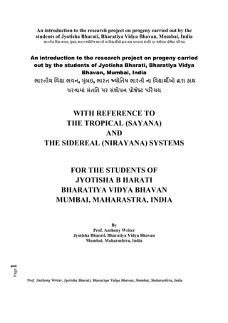 An introduction to the research project on progeny carried out by the
students of Jyotisha Bharati, Bharatiya Vidya Bhavan, Mumbai, India
,

ш

,

! "

An introduction to the research project on progeny carried
out by the students of Jyotisha Bharati, Bharatiya Vidya
Bhavan, Mumbai, India
,

,
ш

! "

WITH REFERENCE TO
THE TROPICAL (SAYANA)
AND
THE SIDEREAL (NIRAYANA) SYSTEMS

FOR THE STUDENTS OF
JYOTISHA B HARATI
BHARATIYA VIDYA BHAVAN
MUMBAI, MAHARASTRA, INDIA

Page

1

By
Prof. Anthony Writer
Jyotisha Bharati, Bharatiya Vidya Bhavan
Mumbai, Maharashtra, India

Prof. Anthony Writer, Jyotisha Bharati, Bharatiya Vidya Bhavan, Mumbai, Maharashtra, India

 