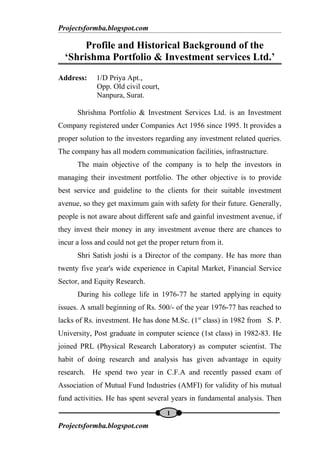 Projectsformba.blogspot.com

         Profile and Historical Background of the
    ‘Shrishma Portfolio & Investment services Ltd.’
Address:     1/D Priya Apt.,
             Opp. Old civil court,
             Nanpura, Surat.

      Shrishma Portfolio & Investment Services Ltd. is an Investment
Company registered under Companies Act 1956 since 1995. It provides a
proper solution to the investors regarding any investment related queries.
The company has all modern communication facilities, infrastructure.
      The main objective of the company is to help the investors in
managing their investment portfolio. The other objective is to provide
best service and guideline to the clients for their suitable investment
avenue, so they get maximum gain with safety for their future. Generally,
people is not aware about different safe and gainful investment avenue, if
they invest their money in any investment avenue there are chances to
incur a loss and could not get the proper return from it.
      Shri Satish joshi is a Director of the company. He has more than
twenty five year's wide experience in Capital Market, Financial Service
Sector, and Equity Research.
      During his college life in 1976-77 he started applying in equity
issues. A small beginning of Rs. 500/- of the year 1976-77 has reached to
lacks of Rs. investment. He has done M.Sc. (1st class) in 1982 from S. P.
University, Post graduate in computer science (1st class) in 1982-83. He
joined PRL (Physical Research Laboratory) as computer scientist. The
habit of doing research and analysis has given advantage in equity
research. He spend two year in C.F.A and recently passed exam of
Association of Mutual Fund Industries (AMFI) for validity of his mutual
fund activities. He has spent several years in fundamental analysis. Then
                                     1
P
Projectsformba.blogspot.com
 