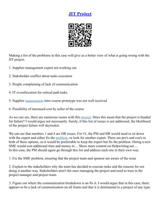 JIT Project
Making a list of the problems in this case will give us a better view of what is going wrong with the
JIT project.
1. Supplier management expert not working out
2. Stakeholder conflict about tasks execution
3. People complaining of lack of communication
4. IT overallocation for critical path tasks
5. Supplier management intro course prototype was not well received
6. Possibility of increased cost by seller of the course
As we can see, there are numerous issues with this project. Does this mean that the project is headed
for failure? I would argue not necessarily. Surely, if this list of issues is not addressed, the likelihood
of the project failure will skyrocket.
We can see that numbers 1 and 4 are HR issues. For #1, the PM and HR would need to sit down
with the expert and either fix the problem, or look for another expert. There are pro's and con's to
both of these options, so it would be preferrable to keep the expert but fix the problem. Hiring a new
SME would cost additional time and money to ... Show more content on Helpwriting.net ...
In this case, the PM should again go through this list and address each one in their own way.
1. Fix the SME problem, ensuring that the project team and sponsor are aware of the issue
2. Explain to the stakeholders why the team has decided to execute tasks and the reasons for not
doing it another way. Stakeholders aren't the ones managing the project and need to trust in the
project manager and project team.
3. Figure out where the communication breakdown is an fix it. I would argue that in this case, there
appears to be a lack of communication on all fronts and that it is detrimental to a project of any type.
 