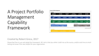 A Project Portfolio
Management
Capability
Framework
Created by Robert Greca, 2017
Please feel free to use and adopt this framework. All I ask is that you either credit me as the source, and/or send me an email
letting me know if this was helpful for your organization.
 