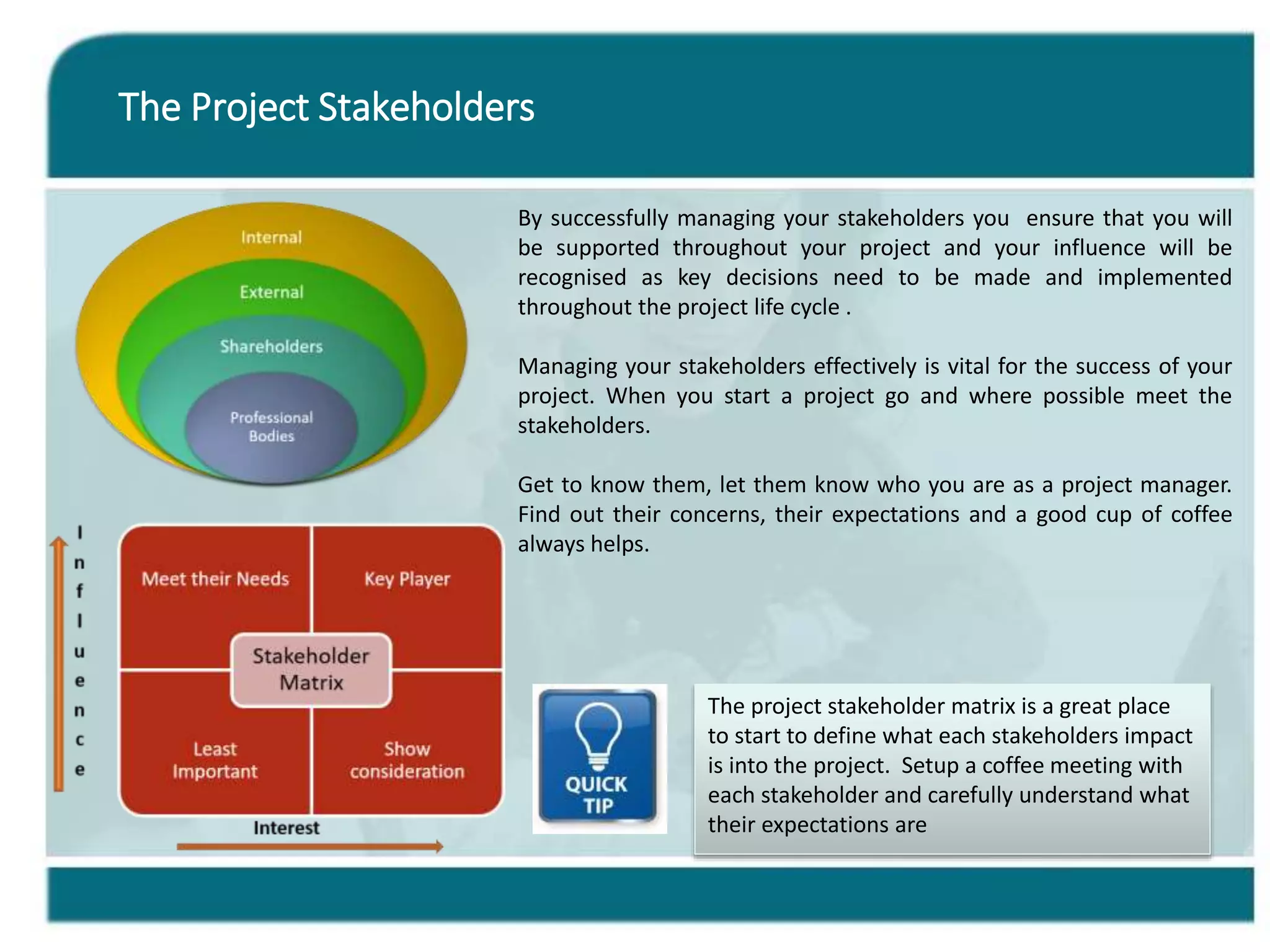 The Project Stakeholders
By successfully managing your stakeholders you ensure that you will
be supported throughout your project and your influence will be
recognised as key decisions need to be made and implemented
throughout the project life cycle .
Managing your stakeholders effectively is vital for the success of your
project. When you start a project go and where possible meet the
stakeholders.
Get to know them, let them know who you are as a project manager.
Find out their concerns, their expectations and a good cup of coffee
always helps.
The project stakeholder matrix is a great place
to start to define what each stakeholders impact
is into the project. Setup a coffee meeting with
each stakeholder and carefully understand what
their expectations are
 