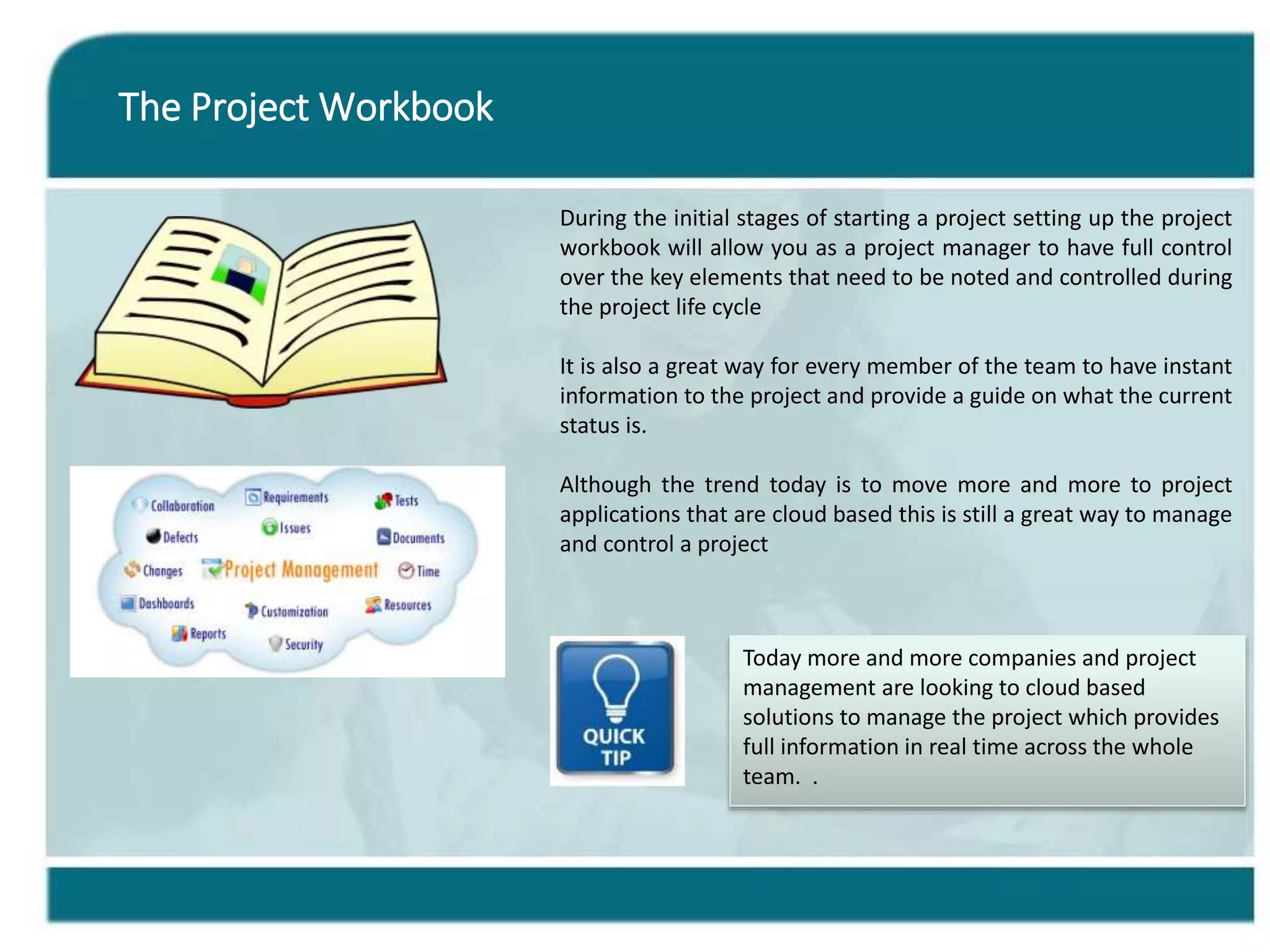The Project Workbook
During the initial stages of starting a project setting up the project
workbook will allow you as a project manager to have full control
over the key elements that need to be noted and controlled during
the project life cycle
It is also a great way for every member of the team to have instant
information to the project and provide a guide on what the current
status is.
Although the trend today is to move more and more to project
applications that are cloud based this is still a great way to manage
and control a project
Today more and more companies and project
management are looking to cloud based
solutions to manage the project which provides
full information in real time across the whole
team. .
 