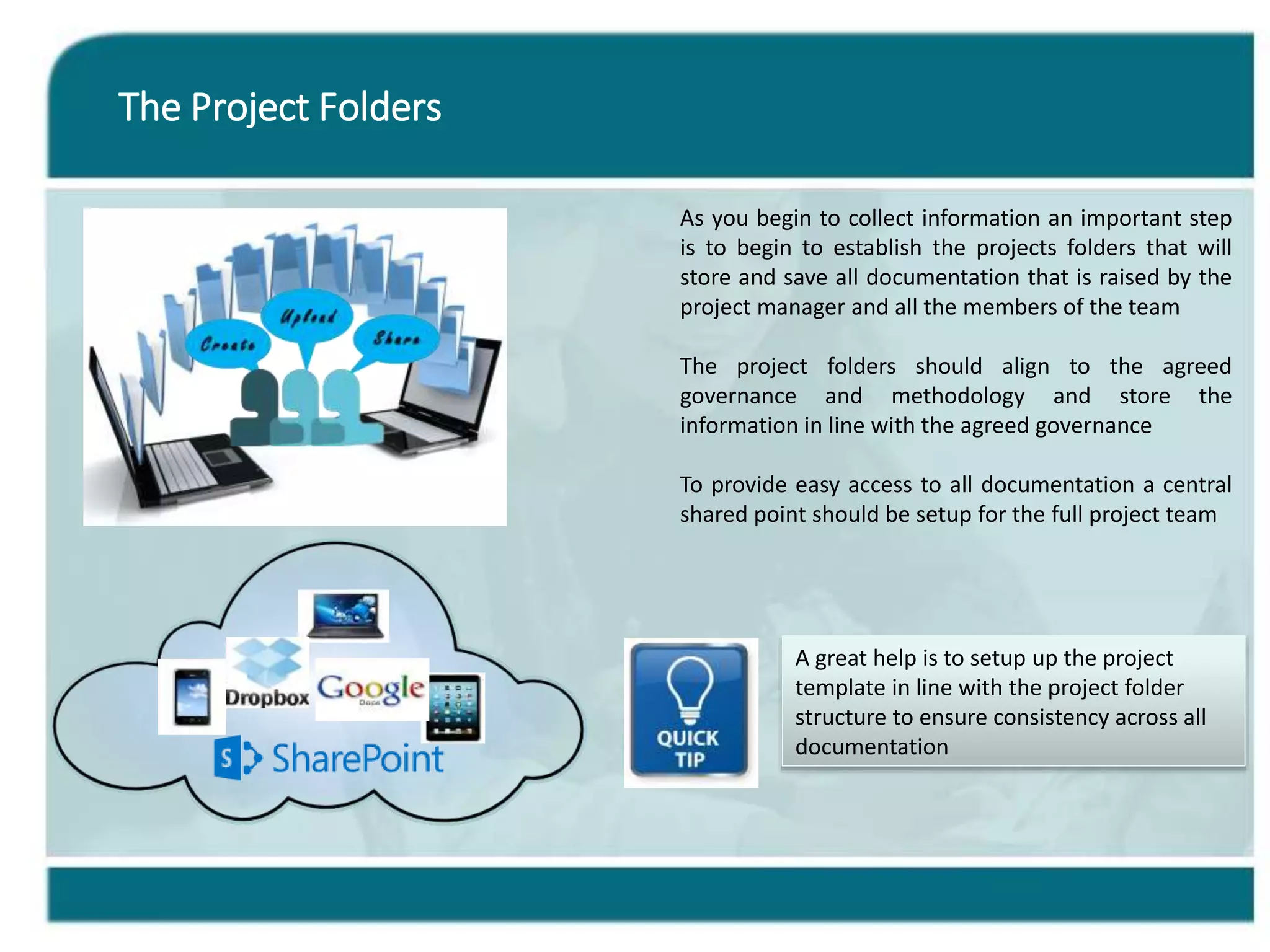 The Project Folders
As you begin to collect information an important step
is to begin to establish the projects folders that will
store and save all documentation that is raised by the
project manager and all the members of the team
The project folders should align to the agreed
governance and methodology and store the
information in line with the agreed governance
To provide easy access to all documentation a central
shared point should be setup for the full project team
A great help is to setup up the project
template in line with the project folder
structure to ensure consistency across all
documentation
 
