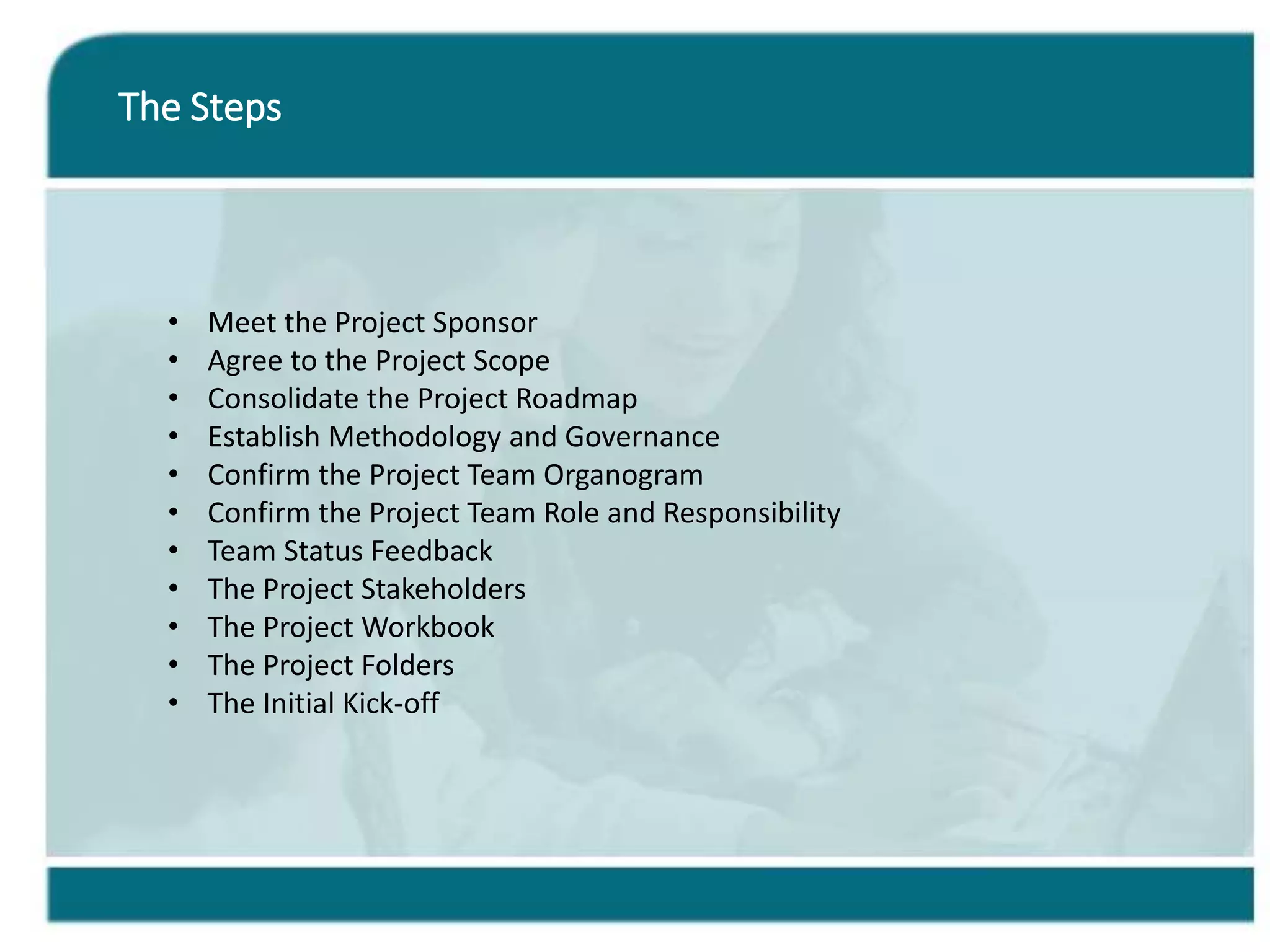 The Steps
• Meet the Project Sponsor
• Agree to the Project Scope
• Consolidate the Project Roadmap
• Establish Methodology and Governance
• Confirm the Project Team Organogram
• Confirm the Project Team Role and Responsibility
• Team Status Feedback
• The Project Stakeholders
• The Project Workbook
• The Project Folders
• The Initial Kick-off
 