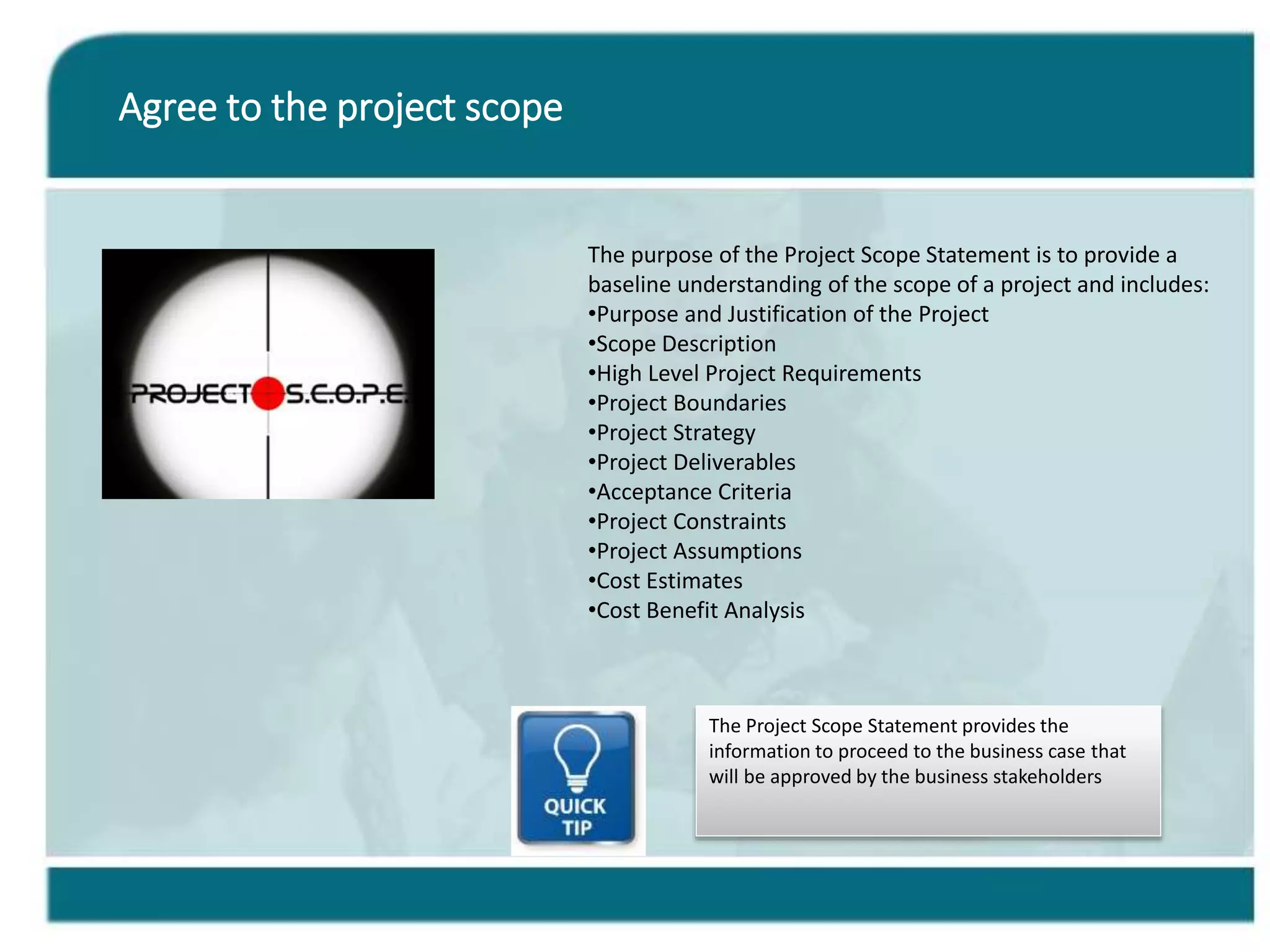 Agree to the project scope
The Project Scope Statement provides the
information to proceed to the business case that
will be approved by the business stakeholders
The purpose of the Project Scope Statement is to provide a
baseline understanding of the scope of a project and includes:
•Purpose and Justification of the Project
•Scope Description
•High Level Project Requirements
•Project Boundaries
•Project Strategy
•Project Deliverables
•Acceptance Criteria
•Project Constraints
•Project Assumptions
•Cost Estimates
•Cost Benefit Analysis
 
