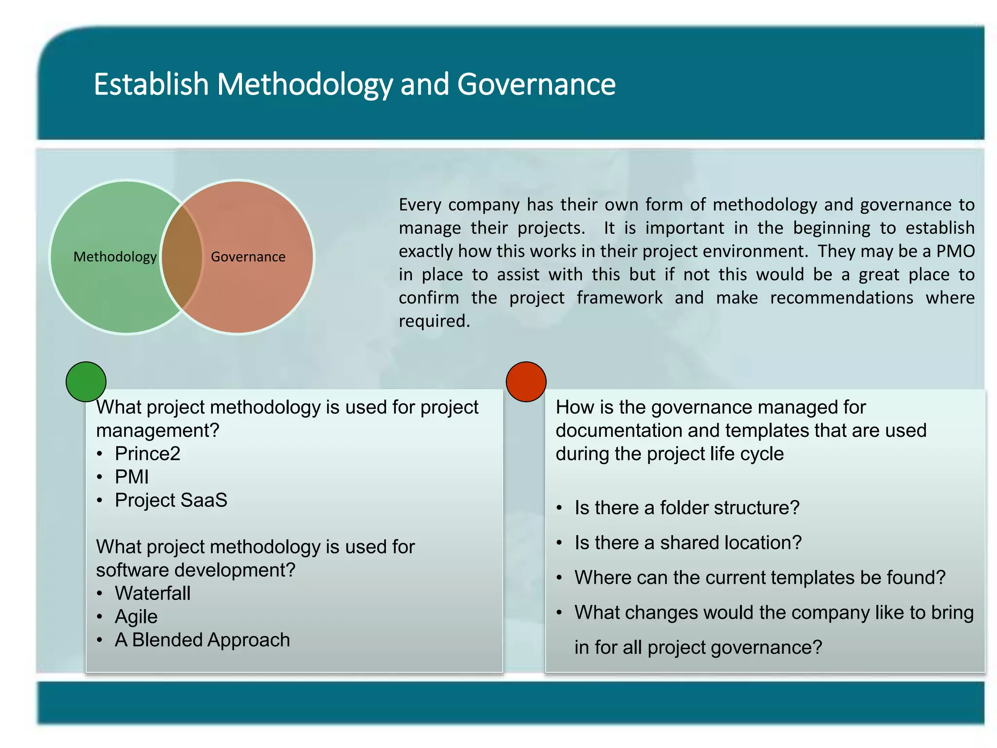 Establish Methodology and Governance
Methodology Governance
Every company has their own form of methodology and governance to
manage their projects. It is important in the beginning to establish
exactly how this works in their project environment. They may be a PMO
in place to assist with this but if not this would be a great place to
confirm the project framework and make recommendations where
required.
What project methodology is used for project
management?
• Prince2
• PMI
• Project SaaS
What project methodology is used for
software development?
• Waterfall
• Agile
• A Blended Approach
How is the governance managed for
documentation and templates that are used
during the project life cycle
• Is there a folder structure?
• Is there a shared location?
• Where can the current templates be found?
• What changes would the company like to bring
in for all project governance?
 